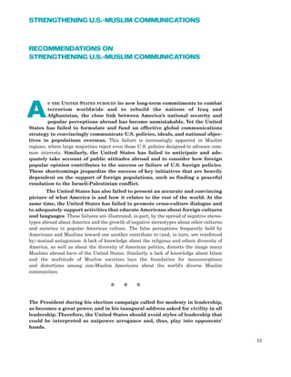 RECOMMENDATIONS ON
STRENGTHENING U.S.-MUSLIM COMMUNICATIONS
S THE UNITED STATES PURSUES its new long-term commitments to combat
terrorism worldwide and to rebuild the nations of Iraq and
Afghanistan, the close link between America’s national security and
popular perceptions abroad has become unmistakable. Yet the United
States has failed to formulate and fund an effective global communications
strategy to convincingly communicate U.S. policies, ideals, and national objec-
tives to populations overseas. This failure is increasingly apparent in Muslim
regions, where large majorities reject even those U.S. policies designed to advance com-
mon interests. Similarly, the United States has failed to anticipate and ade-
quately take account of public attitudes abroad and to consider how foreign
popular opinion contributes to the success or failure of U.S. foreign policies.
These shortcomings jeopardize the success of key initiatives that are heavily
dependent on the support of foreign populations, such as finding a peaceful
resolution to the Israeli-Palestinian conflict.
The United States has also failed to present an accurate and convincing
picture of what America is and how it relates to the rest of the world. At the
same time, the United States has failed to promote cross-culture dialogue and
to adequately support activities that educate Americans about foreign cultures
and languages. These failures are illustrated, in part, by the spread of negative stereo-
types abroad about America and the growth of negative stereotypes about other cultures
and societies in popular American culture. The false perceptions frequently held by
Americans and Muslims toward one another contribute to (and, in turn, are reinforced
by) mutual antagonism. A lack of knowledge about the religious and ethnic diversity of
America, as well as about the diversity of American politics, distorts the image many
Muslims abroad have of the United States. Similarly, a lack of knowledge about Islam
and the multitude of Muslim societies lays the foundation for misconceptions
and distortions among non-Muslim Americans about the world’s diverse Muslim
communities.
15
STRENGTHENING U.S.-MUSLIM COMMUNICATIONS
A
* * *
The President during his election campaign called for modesty in leadership,
as becomes a great power, and in his inaugural address asked for civility in all
leadership. Therefore, the United States should avoid styles of leadership that
could be interpreted as unipower arrogance and, thus, play into opponents’
hands.
 