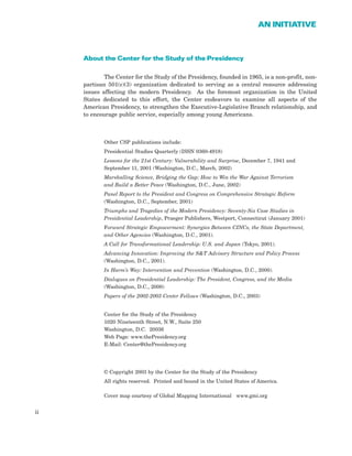 About the Center for the Study of the Presidency
The Center for the Study of the Presidency, founded in 1965, is a non-profit, non-
partisan 501(c)(3) organization dedicated to serving as a central resource addressing
issues affecting the modern Presidency. As the foremost organization in the United
States dedicated to this effort, the Center endeavors to examine all aspects of the
American Presidency, to strengthen the Executive-Legislative Branch relationship, and
to encourage public service, especially among young Americans.
Other CSP publications include:
Presidential Studies Quarterly (ISSN 0360-4918)
Lessons for the 21st Century: Vulnerability and Surprise, December 7, 1941 and
September 11, 2001 (Washington, D.C., March, 2002)
Marshalling Science, Bridging the Gap: How to Win the War Against Terrorism
and Build a Better Peace (Washington, D.C., June, 2002)
Panel Report to the President and Congress on Comprehensive Strategic Reform
(Washington, D.C., September, 2001)
Triumphs and Tragedies of the Modern Presidency: Seventy-Six Case Studies in
Presidential Leadership, Praeger Publishers, Westport, Connecticut (January 2001)
Forward Strategic Empowerment: Synergies Between CINCs, the State Department,
and Other Agencies (Washington, D.C., 2001).
A Call for Transformational Leadership: U.S. and Japan (Tokyo, 2001).
Advancing Innovation: Improving the S&T Advisory Structure and Policy Process
(Washington, D.C., 2001).
In Harm’s Way: Intervention and Prevention (Washington, D.C., 2000).
Dialogues on Presidential Leadership: The President, Congress, and the Media
(Washington, D.C., 2000)
Papers of the 2002-2003 Center Fellows (Washington, D.C., 2003)
Center for the Study of the Presidency
1020 Nineteenth Street, N.W., Suite 250
Washington, D.C. 20036
Web Page: www.thePresidency.org
E-Mail: Center@thePresidency.org
© Copyright 2003 by the Center for the Study of the Presidency
All rights reserved. Printed and bound in the United States of America.
Cover map courtesy of Global Mapping International www.gmi.org
ii
AN INITIATIVE
 