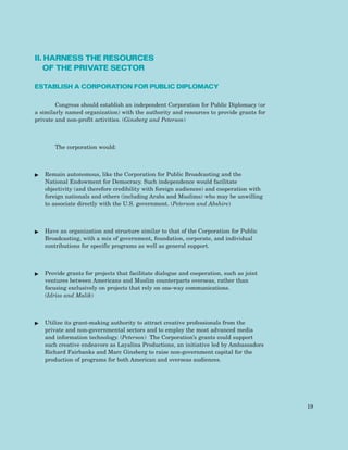II. HARNESS THE RESOURCES
OF THE PRIVATE SECTOR
ESTABLISH A CORPORATION FOR PUBLIC DIPLOMACY
Congress should establish an independent Corporation for Public Diplomacy (or
a similarly named organization) with the authority and resources to provide grants for
private and non-profit activities. (Ginsberg and Peterson)
The corporation would:
ᮣ Remain autonomous, like the Corporation for Public Broadcasting and the
National Endowment for Democracy. Such independence would facilitate
objectivity (and therefore credibility with foreign audiences) and cooperation with
foreign nationals and others (including Arabs and Muslims) who may be unwilling
to associate directly with the U.S. government. (Peterson and Abshire)
ᮣ Have an organization and structure similar to that of the Corporation for Public
Broadcasting, with a mix of government, foundation, corporate, and individual
contributions for specific programs as well as general support.
ᮣ Provide grants for projects that facilitate dialogue and cooperation, such as joint
ventures between Americans and Muslim counterparts overseas, rather than
focusing exclusively on projects that rely on one-way communications.
(Idriss and Malik)
ᮣ Utilize its grant-making authority to attract creative professionals from the
private and non-governmental sectors and to employ the most advanced media
and information technology. (Peterson) The Corporation’s grants could support
such creative endeavors as Layalina Productions, an initiative led by Ambassadors
Richard Fairbanks and Marc Ginsberg to raise non-government capital for the
production of programs for both American and overseas audiences.
19
 