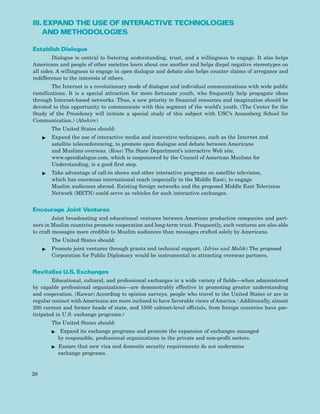 III. EXPAND THE USE OF INTERACTIVE TECHNOLOGIES
AND METHODOLOGIES
Establish Dialogue
Dialogue is central to fostering understanding, trust, and a willingness to engage. It also helps
Americans and people of other societies learn about one another and helps dispel negative stereotypes on
all sides. A willingness to engage in open dialogue and debate also helps counter claims of arrogance and
indifference to the interests of others.
The Internet is a revolutionary mode of dialogue and individual communications with wide public
ramifications. It is a special attraction for more fortunate youth, who frequently help propagate ideas
through Internet-based networks. Thus, a new priority in financial resources and imagination should be
devoted to this opportunity to communicate with this segment of the world’s youth. (The Center for the
Study of the Presidency will initiate a special study of this subject with USC’s Annenberg School for
Communication.) (Abshire)
The United States should:
ᮣ Expand the use of interactive media and innovative techniques, such as the Internet and
satellite teleconferencing, to promote open dialogue and debate between Americans
and Muslims overseas. (Ross) The State Department’s interactive Web site,
www.opendialogue.com, which is cosponsored by the Council of American Muslims for
Understanding, is a good first step.
ᮣ Take advantage of call-in shows and other interactive programs on satellite television,
which has enormous international reach (especially in the Middle East), to engage
Muslim audiences abroad. Existing foreign networks and the proposed Middle East Television
Network (METN) could serve as vehicles for such interactive exchanges.
Encourage Joint Ventures
Joint broadcasting and educational ventures between American production companies and part-
ners in Muslim countries promote cooperation and long-term trust. Frequently, such ventures are also able
to craft messages more credible to Muslim audiences than messages crafted solely by Americans.
The United States should:
ᮣ Promote joint ventures through grants and technical support. (Idriss and Malik) The proposed
Corporation for Public Diplomacy would be instrumental in attracting overseas partners.
Revitalize U.S. Exchanges
Educational, cultural, and professional exchanges in a wide variety of fields—when administered
by capable professional organizations—are demonstrably effective in promoting greater understanding
and cooperation. (Kawar) According to opinion surveys, people who travel to the United States or are in
regular contact with Americans are more inclined to have favorable views of America.1 Additionally, almost
200 current and former heads of state, and 1500 cabinet-level officials, from foreign countries have par-
ticipated in U.S. exchange programs.2
The United States should:
ᮣ Expand its exchange programs and promote the expansion of exchanges managed
by responsible, professional organizations in the private and non-profit sectors.
ᮣ Ensure that new visa and domestic security requirements do not undermine
exchange programs.
20
 
