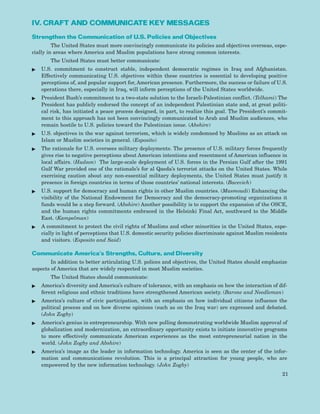 IV. CRAFT AND COMMUNICATE KEY MESSAGES
Strengthen the Communication of U.S. Policies and Objectives
The United States must more convincingly communicate its policies and objectives overseas, espe-
cially in areas where America and Muslim populations have strong common interests.
The United States must better communicate:
ᮣ U.S. commitment to construct stable, independent democratic regimes in Iraq and Afghanistan.
Effectively communicating U.S. objectives within these countries is essential to developing positive
perceptions of, and popular support for, American presence. Furthermore, the success or failure of U.S.
operations there, especially in Iraq, will inform perceptions of the United States worldwide.
ᮣ President Bush’s commitment to a two-state solution to the Israeli-Palestinian conflict. (Telhami) The
President has publicly endorsed the concept of an independent Palestinian state and, at great politi-
cal risk, has initiated a peace process designed, in part, to realize this goal. The President’s commit-
ment to this approach has not been convincingly communicated to Arab and Muslim audiences, who
remain hostile to U.S. policies toward the Palestinian issue. (Abshire)
ᮣ U.S. objectives in the war against terrorism, which is widely condemned by Muslims as an attack on
Islam or Muslim societies in general. (Esposito)
ᮣ The rationale for U.S. oversees military deployments. The presence of U.S. military forces frequently
gives rise to negative perceptions about American intentions and resentment of American influence in
local affairs. (Hudson) The large-scale deployment of U.S. forces in the Persian Gulf after the 1991
Gulf War provided one of the rationale’s for al Qaeda’s terrorist attacks on the United States. While
exercising caution about any non-essential military deployments, the United States must justify it
presence in foreign countries in terms of those countries’ national interests. (Bacevich)
ᮣ U.S. support for democracy and human rights in other Muslim countries. (Masmoudi) Enhancing the
visibility of the National Endowment for Democracy and the democracy-promoting organizations it
funds would be a step forward. (Abshire) Another possibility is to support the expansion of the OSCE,
and the human rights commitments embraced in the Helsinki Final Act, southward to the Middle
East. (Kampelman)
ᮣ A commitment to protect the civil rights of Muslims and other minorities in the United States, espe-
cially in light of perceptions that U.S. domestic security policies discriminate against Muslim residents
and visitors. (Esposito and Said)
Communicate America’s Strengths, Culture, and Diversity
In addition to better articulating U.S. polices and objectives, the United States should emphasize
aspects of America that are widely respected in most Muslim societies.
The United States should communicate:
ᮣ America’s diversity and America’s culture of tolerance, with an emphasis on how the interaction of dif-
ferent religious and ethnic traditions have strengthened American society. (Barone and Needleman)
ᮣ America’s culture of civic participation, with an emphasis on how individual citizens influence the
political process and on how diverse opinions (such as on the Iraq war) are expressed and debated.
(John Zogby)
ᮣ America’s genius in entrepreneurship. With new polling demonstrating worldwide Muslim approval of
globalization and modernization, an extraordinary opportunity exists to initiate innovative programs
to more effectively communicate American experiences as the most entrepreneurial nation in the
world. (John Zogby and Abshire)
ᮣ America’s image as the leader in information technology. America is seen as the center of the infor-
mation and communications revolution. This is a principal attraction for young people, who are
empowered by the new information technology. (John Zogby)
21
 