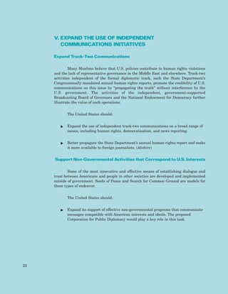 V. EXPAND THE USE OF INDEPENDENT
COMMUNICATIONS INITIATIVES
Expand Track-Two Communications
Many Muslims believe that U.S. policies contribute to human rights violations
and the lack of representative governance in the Middle East and elsewhere. Track-two
activities independent of the formal diplomatic track, such the State Department’s
Congressionally mandated annual human rights reports, promote the credibility of U.S.
communications on this issue by “propagating the truth” without interference by the
U.S. government. The activities of the independent, government-supported
Broadcasting Board of Governors and the National Endowment for Democracy further
illustrate the value of such operations.
The United States should:
ᮣ Expand the use of independent track-two communications on a broad range of
issues, including human rights, democratization, and news reporting.
ᮣ Better propagate the State Department’s annual human rights report and make
it more available to foreign journalists. (Abshire)
Support Non-Governmental Activities that Correspond to U.S. Interests
Some of the most innovative and effective means of establishing dialogue and
trust between Americans and people in other societies are developed and implemented
outside of government. Seeds of Peace and Search for Common Ground are models for
these types of endeavor.
The United States should:
ᮣ Expand its support of effective non-governmental programs that communicate
messages compatible with American interests and ideals. The proposed
Corporation for Public Diplomacy would play a key role in this task.
22
 