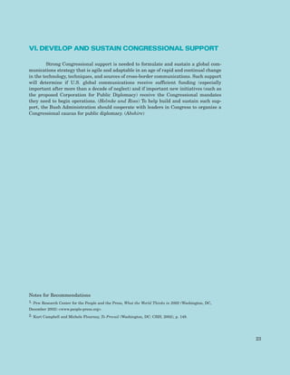 VI. DEVELOP AND SUSTAIN CONGRESSIONAL SUPPORT
Strong Congressional support is needed to formulate and sustain a global com-
munications strategy that is agile and adaptable in an age of rapid and continual change
in the technology, techniques, and sources of cross-border communications. Such support
will determine if U.S. global communications receive sufficient funding (especially
important after more than a decade of neglect) and if important new initiatives (such as
the proposed Corporation for Public Diplomacy) receive the Congressional mandates
they need to begin operations. (Helmke and Ross) To help build and sustain such sup-
port, the Bush Administration should cooperate with leaders in Congress to organize a
Congressional caucus for public diplomacy. (Abshire)
Notes for Recommendations
1. Pew Research Center for the People and the Press, What the World Thinks in 2002 (Washington, DC,
December 2002) <www.people-press.org>.
2. Kurt Campbell and Michele Flournoy, To Prevail (Washington, DC: CSIS, 2002), p. 149.
23
 