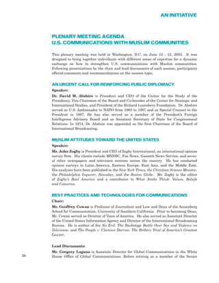 PLENARY MEETING AGENDA
U.S. COMMUNICATIONS WITH MUSLIM COMMUNITIES
This plenary meeting was held in Washington, D.C. on June 12 - 13, 2003. It was
designed to bring together individuals with different areas of expertise for a dynamic
exchange on how to strengthen U.S. communications with Muslim communities.
Following presentations by the chair and lead discussants of each session, participants
offered comments and recommendations on the session topic.
AN URGENT CALL FOR REINFORCING PUBLIC DIPLOMACY
Speaker:
Dr. David M. Abshire is President and CEO of the Center for the Study of the
Presidency, Vice Chairman of the Board and Co-founder of the Center for Strategic and
International Studies, and President of the Richard Lounsbery Foundation. Dr. Abshire
served as U.S. Ambassador to NATO from 1983 to 1987 and as Special Counsel to the
President in 1987. He has also served as a member of the President’s Foreign
Intelligence Advisory Board and as Assistant Secretary of State for Congressional
Relations. In 1974, Dr. Abshire was appointed as the first Chairman of the Board of
International Broadcasting.
MUSLIM ATTITUDES TOWARD THE UNITED STATES
Speaker:
Mr. John Zogby is President and CEO of Zogby International, an international opinion
survey firm. His clients include MSNBC, Fox News, Gannett News Service, and sever-
al other newspapers and television stations across the country. He has conducted
opinion surveys in Latin America, Eastern Europe, East Asia, and the Middle East.
His analyses have been published in the New York Times, the Christian Science Monitor,
the Philadelphia Inquirer, Newsday, and the Boston Globe. Mr. Zogby is the editor
of Zogby’s Real America and a contributor to What Arabs Think: Values, Beliefs
and Concerns.
BEST PRACTICES AND TECHNOLOGIES FOR COMMUNICATIONS
Chair:
Mr. Geoffrey Cowan is Professor of Journalism and Law and Dean of the Annenberg
School for Communication, University of Southern California. Prior to becoming Dean,
Mr. Cowan served as Director of Voice of America. He also served as Assistant Director
of the United States Information Agency and Director of the International Broadcasting
Bureau. He is author of See No Evil: The Backstage Battle Over Sex and Violence on
Television, and The People v. Clarence Darrow: The Bribery Trial of America’s Greatest
Lawyer.
Lead Discussants:
Mr. Gregory Lagana is Associate Director for Global Communications in the White
House Office of Global Communications. Before retiring as a member of the Senior26
AN INITIATIVE
 