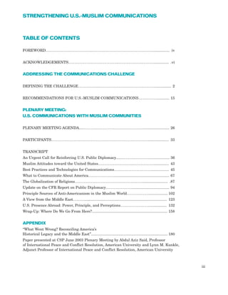 TABLE OF CONTENTS
FOREWORD………………………………..…………………………………………................. iv
ACKNOWLEDGEMENTS…………………………………..……………….………............... .vi
ADDRESSING THE COMMUNICATIONS CHALLENGE
DEFINING THE CHALLENGE……………..………………………………………................ 2
RECOMMENDATIONS FOR U.S.-MUSLIM COMMUNICATIONS……………............ 15
PLENARY MEETING:
U.S. COMMUNICATIONS WITH MUSLIM COMMUNITIES
PLENARY MEETING AGENDA....…………………………………………..….................... 26
PARTICIPANTS…………………………………………………………………….................... 33
TRANSCRIPT
An Urgent Call for Reinforcing U.S. Public Diplomacy......……………………................. 36
Muslim Attitudes toward the United States………………………...……………............... 43
Best Practices and Technologies for Communications…………………………................. 45
What to Communicate About America…………………..................................................... 67
The Globalization of Religions………………………………………………......................... .87
Update on the CFR Report on Public Diplomacy………………….................................... 94
Principle Sources of Anti-Americanism in the Muslim World……………….................. 102
A View from the Middle East………................................................................................ 123
U.S. Presence Abroad: Power, Principle, and Perceptions……………………................ 132
Wrap-Up: Where Do We Go From Here?......................................................................... 158
APPENDIX
“What Went Wrong? Reconciling America’s
Historical Legacy and the Middle East”.......................................................................... 180
Paper presented at CSP June 2003 Plenary Meeting by Abdul Aziz Said, Professor
of International Peace and Conflict Resolution, American University and Lynn M. Kunkle,
Adjunct Professor of International Peace and Conflict Resolution, American University
iii
STRENGTHENING U.S.-MUSLIM COMMUNICATIONS
 