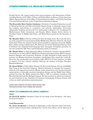 Foreign Service, Mr. Lagana held several senior positions at the Department of State,
including Director of the Office of Press and Public Affairs in Bureau of Inter-American
Affairs, Deputy Director of the Office of Central American Affairs, and Chief of the Drug
Unit and Training Division at the United States Information Agency.
The Honorable Marc Charles Ginsberg is President of Layalina Productions as well
as Managing Director and CEO of Northstar Equity Group, a technology venture fund-
ing company specializing in e-commerce and software applications. Previously,
Ambassador Ginsberg served as the U.S. Ambassador to Morocco; U.S. Coordinator for
Mediterranean Trade, Investment, and Security Affairs; Deputy Senior Advisor to
President Carter on Middle East Policy; and White House Liaison for the Secretary of
State.
Mr. Mouafac Harb is Director of Network News for Radio Sawa. He is also the direc-
tor of the proposed U.S.-government-funded Middle East Television Network. He joined
Radio Sawa before the station’s launch and has guided its expansion across the Middle
East. Before coming to Radio Sawa, Mr. Harb was the former Washington Bureau Chief
of Al-Hayat, the respected Arabic-language daily newspaper. A longtime journalist, he
has also worked for ABC News and broadcasting outlets in Lebanon.
Mr. Shamil Idriss is Chief Operating Officer of Search for Common Ground (SFCG).
Previously, he served in SFCG’s Middle East Project and helped initiate SFCG’s Islamic-
Western Dialogue and Cooperation Program, an effort designed to build cultural ties
between non-Muslim Americans, Europeans, and Muslims from around the world. Mr.
Idriss has also coordinated several projects under SFCG’s U.S.-Iran initiative, an effort
to improve U.S.-Iran cultural relations following the election of Iranian President
Mohamed Khatemi.
Mr. Afzaal Malik is Public Affairs Director for the Central Europe, Eurasia and Middle
East Group at the Coca-Cola Company. Based in Brussels, he manages the company’s
relations with regional government officials, trade associations, and non-governmental
organizations in forty-eight countries throughout Europe and the Middle East. Before
joining Coca-Cola, Mr. Malik worked from 1994 to 1997 as a political consultant with
Mars Incorporated and The Kellogg Company. He also served as an advisor on trade pol-
icy and investment to the Chambers of Commerce and Industry of Alsace, France, with
a focus on small and medium-sized enterprises.
OPEN DISCUSSION ON BEST PRACTICES AND
TECHNOLOGIES FOR COMMUNICATIONS
WHAT TO COMMUNICATE ABOUT AMERICA
Chair:
Dr. David M. Abshire, President, Center for the Study of the Presidency (See above
for personal history)
Lead Discussants:
Dr. Jacob Needleman is Professor of Philosophy at San Francisco State University
and the author of many books, including Time and the Soul, Money and the Meaning of 27
STRENGTHENING U.S.-MUSLIM COMMUNICATIONS
 
