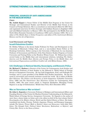 PRINCIPAL SOURCES OF ANTI-AMERICANISM
IN THE MUSLIM WORLD
Chair:
Ms. Judith Kipper is Senior Fellow of the Middle East Program at the Center for
Strategic and International Studies and Director of the Middle East Forum at the
Council on Foreign Relations. She is a consultant on international affairs for ABC News
and negotiated interviews for Peter Jennings with Saddam Hussein in Baghdad (1990)
and with Mikhail Gorbachev in Moscow (1991). She participated in the Middle East and
North Africa Economic Summits in Casablanca (1994) and in Amman (1995). She is co-
editor of The Middle East in Global Perspective and editor of The Arab-Israeli Military
Balance and the Art of Operations.
Lead Discussants and Topics:
Israeli-Palestinian Conflict
Dr. Shibley Telhami is the Anwar Sadat Professor for Peace and Development at the
University of Maryland, College Park, and is a non-resident Senior Fellow at the
Brookings Institution. Before coming to the University of Maryland, he was Associate
Professor of Government and Director of the Near Eastern Studies Program at Cornell
University and Visiting Fellow at the Woodrow Wilson Center. Dr. Telhami has written
several books on the Middle East and international relations, including The Stakes:
America and the Middle East, Identity and Foreign Policy in the Middle East, and
International Organizations and Ethnic Conflict (ed. with Milton Esman, 1995).
U.S. Challenges to National Identity, Sovereignty, and Domestic Policy
Dr. Michael C. Hudson is Director of the Center for Contemporary Arab Studies and
Seif Ghobash Professor of Arab Studies in the Edmund A. Walsh School of Foreign
Service at Georgetown University. He has held Guggenheim, Ford, and Fulbright fel-
lowships, and is a past president of the Middle East Studies Association. He has lec-
tured in universities and research institutes around the world. He is editor of Middle
East Dilemma: The Politics and Economics of Arab Integration (Columbia University
Press, 1999) and The Palestinians: New Directions (Center for Contemporary Arab
Studies, 1990). His most recent article is “Imperial Headaches: Managing Unruly
Regions in an Age of Globalization,” Middle East Policy IX:4 (December 2002).
War on Terrorism or War on Islam?
Dr. John L. Esposito is University Professor of Religion and International Affairs and
Founding Director of the Center for Muslim-Christian Understanding at the Edmund A.
Walsh School of Foreign Service, Georgetown University. Dr. Esposito is the author of
more than a dozen books on Islam and is the editor-in-chief of the four-volume Oxford
Encyclopedia of the Modern Islamic World and the Oxford History of Islam. His books,
translated into Arabic, Persian, Turkish, Japanese, Chinese, and European languages,
include The Islamic Threat: Myth or Reality?, Islam and Democracy (with John Voll),
Islam: The Straight Path, Political Islam: Revolution, Radicalism, or Reform?, and
Unholy War: Terror in the Name of Islam.
29
STRENGTHENING U.S.-MUSLIM COMMUNICATIONS
 