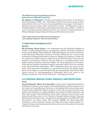 The Need to Encourage Representative
Governance in Muslim Countries
Dr. Radwan A. Masmoudi is Founder and President of the Center of the Study of
Islam & Democracy (CSID). He is also Editor-in-Chief of the Center’s quarterly publi-
cation, Muslim Democrat. He has written and published several papers on the topics of
democracy, diversity, human rights, and tolerance in Islam. Dr. Masmoudi was also a
Founding Member and President of the Tunisian Scientific Society (TSS). In 1999, he
won the prestigious George Olmsted Award for his research on: “Rapid Prediction of
Effluent Biological Oxygen Demand for Improved Environmental Control.”
OPEN DISCUSSION ON PRINCIPLE SOURCES OF
ANTI-AMERICANISM IN THE MUSLIM WORLD
A VIEW FROM THE MIDDLE EAST
Speaker:
His Excellency Karim Kawar is the Ambassador from the Hashemite Kingdom of
Jordan. In 1999, Ambassador Kawar was appointed to Jordan’s Economic Consultative
Council by His Majesty, King Abdullah II. Ambassador Kawar also served as Chairman
of the Information Technology Association of Jordan (INTAJ) and led a team of forty
information technology professionals to launch an indigenous IT industry in Jordan. He
was selected as a Global Leader for Tomorrow by the World Economic Forum and was
selected as an Eisenhower Fellow for the year 2000. He is a founding member of the
Jordan American Business Association (JABA), the Young Entrepreneurs Association
(YEA) and the Jordanian Intellectual Property Association (JIPA). He is also a member
of the Young Presidents Organization (YPO). Ambassador Kawar also served as Vice
Chair of the Jordan River Foundation, an organization chaired by Her Majesty Queen
Rania, which empowers women through income-generating projects and business devel-
opment services for micro-entrepreneurs. Ambassador Kawar also served as the
Network Coordinator of the UN ICT Task Force – Arab Regional Network.
U.S. PRESENCE ABROAD: POWER, PRINCIPLE, AND PERCEPTIONS
Chair:
General Edward C. Meyer (U.S. Army-Ret.) is former Army Chief of Staff, Chairman
of the Board of Trustees at the George C. Marshall Foundation, and former Chairman of
the Council on Foreign Relations Task Force on the Balkans 2010. General Meyer grad-
uated from the United States Military Academy in 1951, after which he served as a com-
mander and staff officer in combat and Deputy Army Chief of Staff for Operations and
Plans. He was Army Chief of Staff from 1979 to 1983. Following a 36-year career in the
Army, General Meyer served on the President’s Strategic Defense Initiative Panel and
the Defense Science Board. He is a member of the boards of directors of FMC, ITT, GRC
International, the Brown Group, ITT Financial, MITRE, the Smith Richardson
Foundation, and the Scientists’ Institute for Public Information. General Meyer is a
recipient of honorary doctoral degrees from Boston University, Susquehanna University,
and Norwich University.
30
AN INITIATIVE
 