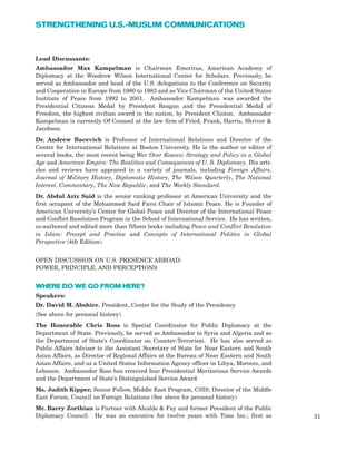 31
STRENGTHENING U.S.-MUSLIM COMMUNICATIONS
Lead Discussants:
Ambassador Max Kampelman is Chairman Emeritus, American Academy of
Diplomacy at the Woodrow Wilson International Center for Scholars. Previously, he
served as Ambassador and head of the U.S. delegations to the Conference on Security
and Cooperation in Europe from 1980 to 1983 and as Vice Chairman of the United States
Institute of Peace from 1992 to 2001. Ambassador Kampelman was awarded the
Presidential Citizens Medal by President Reagan and the Presidential Medal of
Freedom, the highest civilian award in the nation, by President Clinton. Ambassador
Kampelman is currently Of Counsel at the law firm of Fried, Frank, Harris, Shriver &
Jacobson.
Dr. Andrew Bacevich is Professor of International Relations and Director of the
Center for International Relations at Boston University. He is the author or editor of
several books, the most recent being War Over Kosovo: Strategy and Policy in a Global
Age and American Empire: The Realities and Consequences of U. S. Diplomacy. His arti-
cles and reviews have appeared in a variety of journals, including Foreign Affairs,
Journal of Military History, Diplomatic History, The Wilson Quarterly, The National
Interest, Commentary, The New Republic, and The Weekly Standard.
Dr. Abdul Aziz Said is the senior ranking professor at American University and the
first occupant of the Mohammed Said Farsi Chair of Islamic Peace. He is Founder of
American University’s Center for Global Peace and Director of the International Peace
and Conflict Resolution Program in the School of International Service. He has written,
co-authored and edited more than fifteen books including Peace and Conflict Resolution
in Islam: Precept and Practice and Concepts of International Politics in Global
Perspective (4th Edition).
OPEN DISCUSSION ON U.S. PRESENCE ABROAD:
POWER, PRINCIPLE, AND PERCEPTIONS
WHERE DO WE GO FROM HERE?
Speakers:
Dr. David M. Abshire, President, Center for the Study of the Presidency
(See above for personal history)
The Honorable Chris Ross is Special Coordinator for Public Diplomacy at the
Department of State. Previously, he served as Ambassador to Syria and Algeria and as
the Department of State’s Coordinator on Counter-Terrorism. He has also served as
Public Affairs Adviser to the Assistant Secretary of State for Near Eastern and South
Asian Affairs, as Director of Regional Affairs at the Bureau of Near Eastern and South
Asian Affairs, and as a United States Information Agency officer in Libya, Morocco, and
Lebanon. Ambassador Ross has received four Presidential Meritorious Service Awards
and the Department of State’s Distinguished Service Award.
Ms. Judith Kipper, Senior Fellow, Middle East Program, CSIS; Director of the Middle
East Forum, Council on Foreign Relations (See above for personal history)
Mr. Barry Zorthian is Partner with Alcalde & Fay and former President of the Public
Diplomacy Council. He was an executive for twelve years with Time Inc.; first as
 