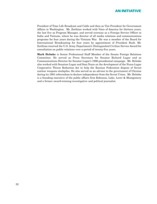 President of Time Life Broadcast and Cable and then as Vice President for Government
Affairs in Washington. Mr. Zorthian worked with Voice of America for thirteen years,
the last five as Program Manager, and served overseas as a Foreign Service Officer in
India and Vietnam, where he was director of all media relations and communications
programs for four years during the Vietnam War. He was a member of the Board for
International Broadcasting for four years by appointment of President Bush. Mr.
Zorthian received the U.S. Army Department’s Distinguished Civilian Service Award for
consultation on public relations over a period of twenty-five years.
Mark Helmke is Senior Professional Staff Member of the Senate Foreign Relations
Committee. He served as Press Secretary for Senator Richard Lugar and as
Communications Director for Senator Lugar’s 1996 presidential campaign. Mr. Helmke
also worked with Senators Lugar and Sam Nunn on the development of the Nunn-Lugar
Cooperative Threat Reduction Act to help the Russian Federation dispose of Soviet
nuclear weapons stockpiles. He also served as an advisor to the government of Ukraine
during its 1991 referendum to declare independence from the Soviet Union. Mr. Helmke
is a founding executive of the public affairs firm Robinson, Lake, Lerer & Montgomery
and a former award-winning investigative and political journalist.
32
AN INITIATIVE
 