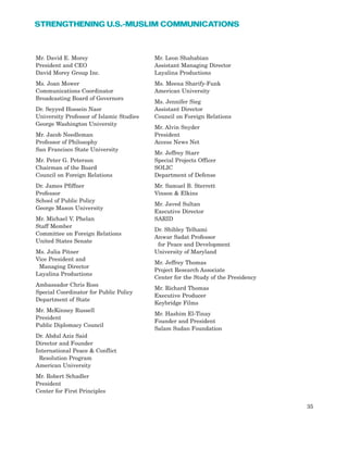 35
STRENGTHENING U.S.-MUSLIM COMMUNICATIONS
Mr. David E. Morey
President and CEO
David Morey Group Inc.
Ms. Joan Mower
Communications Coordinator
Broadcasting Board of Governors
Dr. Seyyed Hossein Nasr
University Professor of Islamic Studies
George Washington University
Mr. Jacob Needleman
Professor of Philosophy
San Francisco State University
Mr. Peter G. Peterson
Chairman of the Board
Council on Foreign Relations
Dr. James Pfiffner
Professor
School of Public Policy
George Mason University
Mr. Michael V. Phelan
Staff Member
Committee on Foreign Relations
United States Senate
Ms. Julia Pitner
Vice President and
Managing Director
Layalina Productions
Ambassador Chris Ross
Special Coordinator for Public Policy
Department of State
Mr. McKinney Russell
President
Public Diplomacy Council
Dr. Abdul Aziz Said
Director and Founder
International Peace & Conflict
Resolution Program
American University
Mr. Robert Schadler
President
Center for First Principles
Mr. Leon Shahabian
Assistant Managing Director
Layalina Productions
Ms. Meena Sharify-Funk
American University
Ms. Jennifer Sieg
Assistant Director
Council on Foreign Relations
Mr. Alvin Snyder
President
Access News Net
Mr. Jeffrey Starr
Special Projects Officer
SOLIC
Department of Defense
Mr. Samuel B. Sterrett
Vinson & Elkins
Mr. Javed Sultan
Executive Director
SARID
Dr. Shibley Telhami
Anwar Sadat Professor
for Peace and Development
University of Maryland
Mr. Jeffrey Thomas
Project Research Associate
Center for the Study of the Presidency
Mr. Richard Thomas
Executive Producer
Keybridge Films
Mr. Hashim El-Tinay
Founder and President
Salam Sudan Foundation
 