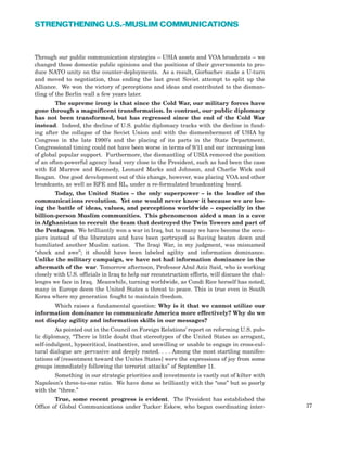 Through our public communication strategies – USIA assets and VOA broadcasts – we
changed those domestic public opinions and the positions of their governments to pro-
duce NATO unity on the counter-deployments. As a result, Gorbachev made a U-turn
and moved to negotiation, thus ending the last great Soviet attempt to split up the
Alliance. We won the victory of perceptions and ideas and contributed to the disman-
tling of the Berlin wall a few years later.
The supreme irony is that since the Cold War, our military forces have
gone through a magnificent transformation. In contrast, our public diplomacy
has not been transformed, but has regressed since the end of the Cold War
instead. Indeed, the decline of U.S. public diplomacy tracks with the decline in fund-
ing after the collapse of the Soviet Union and with the dismemberment of USIA by
Congress in the late 1990’s and the placing of its parts in the State Department.
Congressional timing could not have been worse in terms of 9/11 and our increasing loss
of global popular support. Furthermore, the dismantling of USIA removed the position
of an often-powerful agency head very close to the President, such as had been the case
with Ed Murrow and Kennedy, Leonard Marks and Johnson, and Charlie Wick and
Reagan. One good development out of this change, however, was placing VOA and other
broadcasts, as well as RFE and RL, under a re-formulated broadcasting board.
Today, the United States – the only superpower – is the leader of the
communications revolution. Yet one would never know it because we are los-
ing the battle of ideas, values, and perceptions worldwide – especially in the
billion-person Muslim communities. This phenomenon aided a man in a cave
in Afghanistan to recruit the team that destroyed the Twin Towers and part of
the Pentagon. We brilliantly won a war in Iraq, but to many we have become the occu-
piers instead of the liberators and have been portrayed as having beaten down and
humiliated another Muslim nation. The Iraqi War, in my judgment, was misnamed
“shock and awe”; it should have been labeled agility and information dominance.
Unlike the military campaign, we have not had information dominance in the
aftermath of the war. Tomorrow afternoon, Professor Abul Aziz Said, who is working
closely with U.S. officials in Iraq to help our reconstruction efforts, will discuss the chal-
lenges we face in Iraq. Meanwhile, turning worldwide, as Condi Rice herself has noted,
many in Europe deem the United States a threat to peace. This is true even in South
Korea where my generation fought to maintain freedom.
Which raises a fundamental question: Why is it that we cannot utilize our
information dominance to communicate America more effectively? Why do we
not display agility and information skills in our messages?
As pointed out in the Council on Foreign Relations’ report on reforming U.S. pub-
lic diplomacy, “There is little doubt that stereotypes of the United States as arrogant,
self-indulgent, hypocritical, inattentive, and unwilling or unable to engage in cross-cul-
tural dialogue are pervasive and deeply rooted. . . . Among the most startling manifes-
tations of [resentment toward the Unites States] were the expressions of joy from some
groups immediately following the terrorist attacks” of September 11.
Something in our strategic priorities and investments is vastly out of kilter with
Napoleon’s three-to-one ratio. We have done so brilliantly with the “one” but so poorly
with the “three.”
True, some recent progress is evident. The President has established the
Office of Global Communications under Tucker Eskew, who began coordinating inter- 37
STRENGTHENING U.S.-MUSLIM COMMUNICATIONS
 