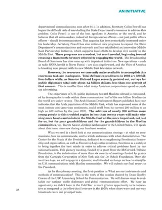 departmental communications soon after 9/11. In addition, Secretary Collin Powell has
begun the difficult task of marshalling the State Department’s resources to address this
problem. Colin Powell is one of the best speakers in America or the world, and he
believes that all ambassadors, indeed all foreign service officers – not just public affairs
officers – should be communicators. That capacity has been remarkably increased under
his leadership. Secretary Powell has also initiated new programs to expand the State
Department’s communications and outreach and has established an innovative Middle
East Partnership Initiative, which supports local efforts to develop civil society in the
Middle East. These programs are a modest, but much needed, beginning toward
creating a framework for more effectively engaging the world. The Broadcasting
Board of Governors has also come up with important initiatives. New operations – such
as radio SAWA (credit to Norm Pattiz) – are also step forward, and the Voice of America
is breaking new ground with its new Middle East television network.
However, the resources we currently make available to accomplish this
enormous task are inadequate. Total defense expenditures in 2003 are 380 bil-
lion dollars while, as Senator Richard Lugar recently pointed out, outlays for
public diplomacy total only about 1.2 billion dollars, less than one percent of
that amount. This is smaller than what many American corporations spend on prod-
uct advertising.
The importance of U.S. public diplomacy toward Muslims abroad is compound-
ed by demographic trends within these communities: half of the one billion Muslims in
the world are under twenty. The Arab Human Development Report published last year
indicates that the Arab population of the Middle East, which has expressed some of the
most intense anti-American sentiments, could swell from its current 280 million to as
high as 460 million by the year 2020. The addition of nearly 200 million more
young people to this troubled region in less than twenty years will make win-
ning more hearts and minds in the Middle East all the more important, not just
for us, but for your grandchildren and for the grandchildren in the Muslim
communities, too. Karim Kawar, Jordan’s Ambassador to the United States, will speak
about this issue tomorrow during our luncheon session.
What we need is a fresh look at our communications strategy – at what we com-
municate, how we communicate, and to which audiences with what characteristics. The
Center for the Study of the Presidency, dedicated to strengthening Presidential leader-
ship and organization, as well as Executive-Legislative relations, functions as a catalyst
to bring together the best minds in order to address critical problems faced by our
national leaders. This plenary meeting, funded by a grant from the McCormick Tribune
Foundation, is the culmination of more than six months of meetings funded by grants
from the Carnegie Corporation of New York and the Dr. Scholl Foundation. Over the
next two days, we will engage in a dynamic, multi-faceted exchange on how to strength-
en U.S. communications with Muslim communities. We will submit our final report to
the President.
As for this plenary meeting, the first question is: What are our instruments and
methods of communication? This is the work of the session chaired by Dean Geoffry
Cowan of the USC Annenberg School for Communication. We will discuss ways to revi-
talize our nation’s public diplomacy and global communications effort. We have an
opportunity we didn’t have in the Cold War: a much greater opportunity to be interac-
tive as compared to the effort that I oversaw in the 1970’s when short-wave and one-way
broadcasts were our principal tools.
38
AN INITIATIVE
 