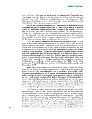 native Americans. But America has learned the importance of self-criticism,
reform, and renewal. Democracy in this country has evolved over time, within a
framework set by the Declaration of Independence and the Constitution. The
Emancipation Proclamation came in 1863. Women did not obtain the right to vote until
1920, when the Nineteenth Amendment was ratified.
I think the authors of the Federalist Papers might be appalled with our
rather careless use of the word democracy, as those authors sought to balance
democracy and liberty in near alarm over a tyranny of the majority. We have
seen this tyranny come true in Venezuela and Zimbabwe. Our lead commentator,
Professor Jerry Needleman, has written beautifully on our heritage in his book entitled,
The American Soul. But have we been able to communicate all of this richness of
America and the process by which we became a mature democracy? Of course not. We
will discuss these issues during our second session this afternoon.
Third, we need to reexamine the sources of anti-Americanism. In this
effort, we must move beyond the stereotypes of the Muslim world. There are many
Muslim communities worldwide. They are not all the same; there are different strands
of the Muslim faith and practice, just as there are in Christianity and Judaism. We need
to explore the diversity of the Muslim world. In his insightful monograph, “Islam:
A Mosaic, Not a Monolith,” Vartan Gregorian at the Carnegie Corporation of
New York emphasizes that “Muslims are as diverse as humanity itself, repre-
senting one in five people in the world. . . . Muslims represent the majority pop-
ulation in more than 50 nations, and they also constitute important minorities
in many other countries. . . . Religious, cultural and population centers for
Muslims, then, are no longer [found only in Asia and the Middle East] — they
also include Paris, Berlin, London and now New York, Detroit, Los Angeles and
Washington, D.C.”
John Zogby and others will help us understand Muslim views of the United
States and the sources of anti-American sentiment in these diverse and multifaceted
Muslim communities. He pointed out last year in his survey “What Arabs Think”
that, although Arabs have strong favorable attitudes toward American science
and technology, freedom and democracy, and American cultural exports, they
have very unfavorable opinions of the United States and U.S. foreign policy. A
recently released Pew Research Center survey found that, following the war in Iraq, this
negative view of America has spread to Muslim populations beyond the Middle East.
Judith Kipper, Senior Fellow at the Center for Strategic and International Studies and
Director of the Middle East Forum at the Council on Foreign Relations, will chair our
session on “The Principle Sources of Anti-Americanism” tomorrow morning.
The Council on Foreign Relations report notes that foreign policy and public
diplomacy must go hand in hand. Having analyzed these three questions concerning
U.S. communications, we need to take our public diplomacy back to its policy base in
order to explain our power and principles and to deal with misperceptions. This will be
the task of our final session under the leadership of former Army Chief of Staff General
Shy Meyer. Having chaired the CFR task force on the Balkans, where U.S. forces and
the United Nations work side by side, he is familiar with the challenges we face in pro-
jecting our principles and values as well as our power. Ambassador Max Kampelman will
join General Meyer during tomorrow’s session. As former Head of the U.S. delegation to
the CSCE, a negotiator during the strategic arms reduction talks, and Counselor to the40
AN INITIATIVE
 