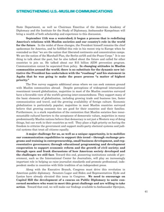 State Department, as well as Chairman Emeritus of the American Academy of
Diplomacy and the Institute for the Study of Diplomacy, Ambassador Kampelman will
bring a wealth of both scholarship and experience to this discussion.
September 11th was a watershed; it began a process that is redefining
America’s relations with Muslim societies and our country’s role in the world
for the future. In the midst of these changes, the President himself remains the chief
spokesman for America, and he fulfilled this role in his recent trip to Europe when he
reminded us that “we are the nation that liberated continents and concentration camps.
We are the nation of the Marshall Plan, the Berlin airlift and the Peace Corps.” It is one
thing to talk about the past, but he also talked about the future and called for other
countries to join us. He talked about our $15 billion AIDS prevention program.
Communication cannot be separated from policy. In changing attitudes in Muslim
communities around the world, there is no substitute for the dynamic new ini-
tiative the President has undertaken with the “roadmap” and his statement in
Aqaba that he was going to make the peace process “a matter of highest
priority.”
The Pew survey suggests additional areas where we can seek common ground
with Muslim communities abroad. Despite perceptions of widespread international
resentment toward globalization, majorities in most of the Muslim countries surveyed
have a favorable view of the world’s growing inter-connectedness. They support many of
the basic elements of globalization, including growing trade and business ties, faster
communication and travel, and the growing availability of foreign culture. Economic
globalization is particularly popular; majorities in most Muslim countries surveyed
believe that growing economic ties are good for their countries and their families.
Furthermore, in a stark repudiation of the contention that Muslim societies face insur-
mountable cultural barriers to the acceptance of democratic values, majorities in many
predominantly Muslim nations believe that democracy is not just a Western way of doing
things, but can work in their countries as well. They place a high priority on having the
freedom to criticize the government and support multi-party electoral systems and judi-
cial systems that treat all citizens equally.
A major challenge for us, as well as a unique opportunity, is to mobilize
our communication capabilities to support this trend – through exchange pro-
grams and training in entrepreneurship, small business development, and rep-
resentative governance; through educational programming and development
cooperation to support economic reform and the growth of civil society; and
through open and frank discussions of how American society developed and
the challenges we still face. Toward this end, pioneering institutions outside of gov-
ernment, such as the International Center for Journalists, will play an increasingly
important role in helping us raise journalist standards and promote professional, inde-
pendent media in countries with little tradition of an independent press.
Along with the Executive Branch, Congress must drive this revolution in
American public diplomacy. Senators Lugar and Biden and Representatives Hyde and
Lantos have already elevated this issue in Congress. We need to encourage on
Capitol Hill the development of a caucus on Public Diplomacy to unite con-
cerned members who want to meet this great challenge and are willing to take
action. Toward that end, we will make our findings available to Ambassador Djerejian,
41
STRENGTHENING U.S.-MUSLIM COMMUNICATIONS
 