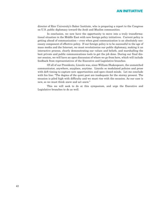 director of Rice University’s Baker Institute, who is preparing a report to the Congress
on U.S. public diplomacy toward the Arab and Muslim communities.
In conclusion, we now have the opportunity to move into a truly transforma-
tional situation in the Middle East with new foreign policy initiatives. Current policy is
getting ahead of communication – even when good communication is an absolutely nec-
essary component of effective policy. If our foreign policy is to be successful in the age of
mass media and the Internet, we must revolutionize our public diplomacy, making it an
interactive process, clearly demonstrating our values and beliefs, and marshalling the
best private and public communications tools to get the job done. During our final din-
ner session, we will have an open discussion of where we go from here, which will include
feedback from representatives of the Executive and Legislative branches.
Of all of our Presidents, Lincoln was, since William Shakespeare, the unmatched
communicator, anywhere, anyplace, anytime. Lincoln so modulated policies and prose
with deft timing to capture new opportunities and open closed minds. Let me conclude
with his line: “The dogma of the quiet past are inadequate for the stormy present. The
occasion is piled high with difficulty and we must rise with the occasion. As our case is
new, so we must think anew and act anew.”
This we will seek to do at this symposium, and urge the Executive and
Legislative branches to do as well.
42
AN INITIATIVE
 