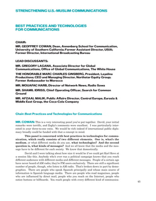 BEST PRACTICES AND TECHNOLOGIES
FOR COMMUNICATIONS
CHAIR:
MR. GEOFFREY COWAN, Dean, Annenberg School for Communication,
University of Southern California; Former Assistant Director, USIA;
Former Director, International Broadcasting Bureau
LEAD DISCUSSANTS:
MR. GREGORY LAGANA, Associate Director for Global
Communications, Office of Global Communications, The White House
THE HONORABLE MARC CHARLES GINSBERG, President, Layalina
Productions; CEO and Managing Director, Northstar Equity Group;
Former Ambassador to Morocco
MR. MOUAFAC HARB, Director of Network News, Radio Sawa
MR. SHAMIL IDRISS, Chief Operating Officer, Search for Common
Ground
MR. AFZAAL MALIK, Public Affairs Director, Central Europe, Eurasia &
Middle East Group, the Coca-Cola Company
Chair: Best Practices and Technologies for Communications
MR. COWAN: This is a very interesting panel you’ve put together. David, your initial
remarks were terrific, and Zogby’s comments were excellent. I was particularly inter-
ested in your three-to-one ratio. We would be rich indeed if international public diplo-
macy broadly could be funded with that a concept in mind.
This panel is concerned with best practices in technologies for commu-
nication, which really consists of two different elements. One is, what’s the
medium, or what different media do you use, what technologies? And the second
question is, what kinds of messages? And we all know that the media and the mes-
sage have to be different for each society. We know that domestically.
David and I were talking about how nice it would be if we could get Karl Rove at
a session like this. Anybody who’s ever run a political campaign knows that you reach
different audiences with different media and different messages. People of a certain age
have never heard of AM radio; they’re FM users exclusively. There are still a significant
number of people, though, who listen to AM radio. That’s broken down in part by demo-
graphics. There are people who speak Spanish principally and whose main source of
information is Spanish language media. There are people who read magazines, people
who are influenced by direct mail, people who you reach on the Internet, people who
notice buttons or billboards. You reach people with every different kind of communica-
45
STRENGTHENING U.S.-MUSLIM COMMUNICATIONS
 