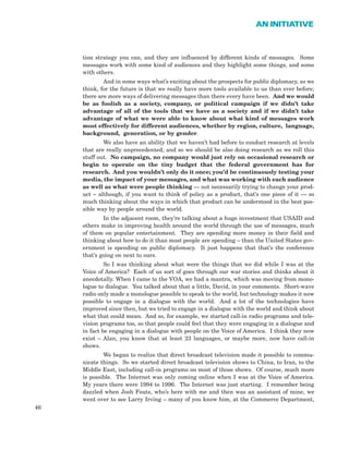 tion strategy you can, and they are influenced by different kinds of messages. Some
messages work with some kind of audiences and they highlight some things, and some
with others.
And in some ways what’s exciting about the prospects for public diplomacy, as we
think, for the future is that we really have more tools available to us than ever before;
there are more ways of delivering messages than there every have been. And we would
be as foolish as a society, company, or political campaign if we didn’t take
advantage of all of the tools that we have as a society and if we didn’t take
advantage of what we were able to know about what kind of messages work
most effectively for different audiences, whether by region, culture, language,
background, generation, or by gender.
We also have an ability that we haven’t had before to conduct research at levels
that are really unprecedented, and so we should be also doing research as we roll this
stuff out. No campaign, no company would just rely on occasional research or
begin to operate on the tiny budget that the federal government has for
research. And you wouldn’t only do it once; you’d be continuously testing your
media, the impact of your messages, and what was working with each audience
as well as what were people thinking — not necessarily trying to change your prod-
uct – although, if you want to think of policy as a product, that’s one piece of it — so
much thinking about the ways in which that product can be understood in the best pos-
sible way by people around the world.
In the adjacent room, they’re talking about a huge investment that USAID and
others make in improving health around the world through the use of messages, much
of them on popular entertainment. They are spending more money in their field and
thinking about how to do it than most people are spending – than the United States gov-
ernment is spending on public diplomacy. It just happens that that’s the conference
that’s going on next to ours.
So I was thinking about what were the things that we did while I was at the
Voice of America? Each of us sort of goes through our war stories and thinks about it
anecdotally. When I came to the VOA, we had a mantra, which was moving from mono-
logue to dialogue. You talked about that a little, David, in your comments. Short-wave
radio only made a monologue possible to speak to the world, but technology makes it now
possible to engage in a dialogue with the world. And a lot of the technologies have
improved since then, but we tried to engage in a dialogue with the world and think about
what that could mean. And so, for example, we started call-in radio programs and tele-
vision programs too, so that people could feel that they were engaging in a dialogue and
in fact be engaging in a dialogue with people on the Voice of America. I think they now
exist – Alan, you know that at least 23 languages, or maybe more, now have call-in
shows.
We began to realize that direct broadcast television made it possible to commu-
nicate things. So we started direct broadcast television shows to China, to Iran, to the
Middle East, including call-in programs on most of those shows. Of course, much more
is possible. The Internet was only coming online when I was at the Voice of America.
My years there were 1994 to 1996. The Internet was just starting. I remember being
dazzled when Josh Fouts, who’s here with me and then was an assistant of mine, we
went over to see Larry Irving – many of you know him, at the Commerce Department,
46
AN INITIATIVE
 