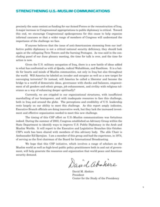 precisely the same context as funding for our Armed Forces or the reconstruction of Iraq.
A major increase in Congressional appropriations to public diplomacy is critical. Toward
this end, we encourage Congressional spokespersons for this cause to help organize
informal caucuses so that a wider range of members of Congress will understand the
importance of the challenge we face.
If anyone believes that the issue of anti-Americanism stemming from our inef-
fective public diplomacy is not a critical national security deficiency, they should look
again at the collapsing Twin Towers and the burning Pentagon. As was said in the con-
cluding panel of our June plenary meeting, the time for talk is over, and the time for
action is now.
Given the U.S. military occupation of Iraq, there is a new battle of ideas added
to what has confronted us with al Qaeda, radical Wahabbism, and Baathism. It is a bat-
tle for hearts and minds of Muslim communities, not only in Iraq but also throughout
the world. Will America be labeled an invader and occupier as well as a new target for
converging terrorists? Or instead, will America be called a liberator and become the
bridge to a world of democratic ideas, governance with checks and balances, empower-
ment of all genders and ethnic groups, job enhancement, and civility with religious tol-
erance as a way of enhancing deeper spiritually?
Currently, we are crippled in our organizational structures, with insufficient
marshalling of our brainpower, and with inadequate resources to face this challenge,
both in Iraq and around the globe. The perceptions and credibility of U.S. leadership
rests largely on our ability to meet this challenge. As this report amply indicates,
Executive Branch officials are doing innovative work, but they lack the increased invest-
ment and effective organization needed to meet this new challenge.
The timing of this CSP effort on U.S.-Muslim communications was fortuitous
indeed. During the summer of 2003, Congress established an Advisory Group within the
State Department to identify ways to improve U.S. Public Diplomacy in the Arab and
Muslim Worlds. It will report to the Executive and Legislative Branches this October.
CSP’s work has been shared with members of this advisory body. The able Chair is
Ambassador Ed Djerejian. I am a member of this group and had the experience, in 1974,
of serving as the first chairman of the Board for International Broadcasting.
We hope that this CSP initiative, which involves a range of scholars on the
Muslim world as well as high-level public policy practitioners both in and out of govern-
ment, will help generate the resources and organization that world peace and American
security demand.
David M. Abshire
President
Center for the Study of the Presidency
v
STRENGTHENING U.S.-MUSLIM COMMUNICATIONS
 
