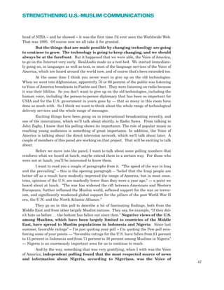 head of NTIA – and he showed – it was the first time I’d ever seen the Worldwide Web.
That was 1995. Of course now we all take it for granted.
But the things that are made possible by changing technology are going
to continue to grow. The technology is going to keep changing, and we should
always be at the forefront. But it happened that we were able, the Voice of America,
to go on the Internet very early. RealAudio made us a test-bed. We started immediate-
ly going on, in languages as well as text, in most of the language services of the Voice of
America, which are heard around the world now, and of course that’s been extended too.
At the same time I think you never want to give up on the old technologies.
When we went into Afghanistan, apparently 70 or 80 percent of the public was listening
to Voice of America broadcasts in Pashto and Dari. They were listening on radio because
it was their lifeline. So you don’t want to give up on the old technologies, including the
human voice, including the person-to-person diplomacy that has been so important for
USIA and for the U.S. government in years gone by — that so many in this room have
done so much with. So I think we want to think about the whole range of technological
delivery services and the whole range of messages.
Exciting things have been going on in international broadcasting recently, and
one of the innovations, which we’ll talk about shortly, is Radio Sawa. From talking to
John Zogby, I know that his polling shows its importance. The role of popular music in
reaching young audiences is something of great importance. In addition, the Voice of
America is talking about the direct television network, which we’ll talk about later. A
couple of members of this panel are working on that project. That will be exciting to talk
about.
Before we move into the panel, I want to talk about some polling numbers that
reinforce what we heard at lunch, maybe extend them in a certain way. For those who
were not at lunch, you’ll be interested to know them.
I want to read you a couple of paragraphs from it. “The speed of the war in Iraq
and the prevailing” – this is the opening paragraph – “belief that the Iraqi people are
better off as a result have modestly improved the image of America, but in most coun-
tries, opinions of the U.S. are markedly lower than they were a year ago,” — a point we
heard about at lunch. “The war has widened the rift between Americans and Western
Europeans, further inflamed the Muslim world, softened support for the war on terror-
ism, and significantly weakened global support for the pillars of the post World War II
era, the U.N. and the North Atlantic Alliance.”
They go on in this poll to describe a lot of fascinating findings, both from the
Middle East and from other largely Muslim nations. They say, for example, “If they did-
n’t hate us before … the bottom has fallen out since then.” Negative views of the U.S.
among Muslims, which have been largely limited to countries of the Middle
East, have spread to Muslim populations in Indonesia and Nigeria. Since last
summer, favorable ratings” – I’m just quoting your poll – I’m quoting the Pew poll rein-
forcing some of your points — “favorable ratings for the U.S. have fallen from 61 percent
to 15 percent in Indonesia and from 71 percent to 38 percent among Muslims in Nigeria”
— Nigeria is an enormously important area for us to continue to reach.
And by the way, something that was very gratifying, when I with was the Voice
of America, independent polling found that the most respected source of news
and information about Nigeria, according to Nigerians, was the Voice of
47
STRENGTHENING U.S.-MUSLIM COMMUNICATIONS
 