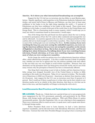 48
AN INITIATIVE
America. So it shows you what international broadcasting can accomplish.
Support for the U.S.-led war on terrorism also has fallen in most Muslim popu-
lations. Equally significant, solid majorities in the Palestinian Authority, Indonesia and
Jordan, and nearly half of those in Morocco and Pakistan, say they have at least some
confidence in bin Laden to do the right thing regarding the world — 71 percent of
Palestinians say they have confidence in bin Laden in this regard. There exists more
confidence in bin Laden, in much of this part of the world, than in the United States and
George Bush. This is a fascinating study in many respects, which I would urge you to
read, but which is sometimes based on inaccuracies, I would argue.
One of the things that this poll found was that opinion about the war is strong-
ly related to perceptions of how the U.S. and its allies conducted and managed the war
and its aftermath. In countries opposed to the war, there is a widespread belief that the
coalition did not try hard enough to avoid civilian casualties. Now, what we know is that
in most of the world people were not watching Fox News. In this country, if you were
watching the Iraq war, you were seeing the embedded reporters, you were see-
ing the American military, but you were not seeing the casualties on the streets
of Baghdad or elsewhere in Iraq. But in fact, in most of the world – and I’m not
talking here about Al-Jazeera, I’m talking about if you were watching German
television, French television, or if you were watching Japanese television —
most of what you were seeing were casualties.
So the image the world was getting was of an indiscriminate American military
effort, which affected their perception. I say this is unfair because I think it’s probably
true, whether you were for or against this war, the military probably took more efforts
in this war than any war ever fought to avoid civilian casualties. However, that was
absolutely not the perception that was being given around the world; and it’s one of the
many reasons why the perception of America has been so dramatically affected.
One thing that’s interesting is just to look at Jordan and how American favora-
bility ratings have dropped: favorable view of the United States in Jordan in 2002,
according to this study was 25 percent. Today it’s at 1 percent in Jordan. The favorable
view of Americans in 2002 was 53 percent – Americans as distinct from America; today
it’s 18 percent. And, support for the U.S. war on terrorism went from 13 percent to 2
percent. But I would say if there is good news it is that what can be that volatile in one
direction maybe can be as volatile in the other direction, that there is a lot that can be
done in this area, and that hopefully we’ll begin to develop the will to do it.
Lead Discussants: Best Practices and Technologies for Communications
MR. LAGANA: Thank you. I think that over a period of time we’ve seen progressively
more engagement by the U.S. government, generally, and particularly by the White
House, with foreign media and foreign audiences. With each White House it’s gotten
incrementally greater. But after September 11th, we saw a big leap in that engagement.
There was a conscious effort to reach out more, to speak more, and to speak more direct-
ly through foreign media.
Before President Bush went to Latin America, he had a Latin American
reporters’ roundtable, and he did interviews with Salvadorian Television and Peruvian
Television. Contrast that with when President Reagan was going to have a meeting with
 