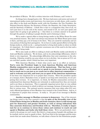 49
STRENGTHENING U.S.-MUSLIM COMMUNICATIONS
the president of Mexico. We did a written interview with Notimex, and I wrote it.
So things have changed quite a bit. We have had scores and scores and scores of
international media events and interviews, live interviews on talk shows, with a partic-
ular effort in the Arab and Muslim world, with the President, the Vice President, the
National Security Advisor, the Secretary of State, the Deputies, the Under Secretaries,
and the Secretary of Defense. I think this is due to a recognition that, first of all, we
can’t just leave it to the end of the season; and second of all, we can’t just speak and
expect that it’s going to get picked up — that there is a certain amount to be gained
through the gesture of talking to people directly and to listening to them.
We’ve made a special effort to bring foreign media in the White House for some
very practical reasons. But, that’s not always easy because the White House press corps
is there, and they pay a lot of money to be there. They are cared for constantly and are
very jealous of sharing their prerogative. So we have to make special efforts to bring the
foreign media in, which we do — and particularly to bring Arab media in where we think
it’s important. So I think there’s a greater awareness now of the need to do that and a
greater effort being made.
We’ve also made an effort in talking to Arab and Muslim media and directly to
Arab and Muslim audiences. We do listen, and we do acknowledge differences, which I
think is very important. We acknowledge difficulties that exist sometimes in the rela-
tionship. Palestine would be one area where we try to do that, but we press on U.S. val-
ues and don’t pander, which I think has been very important.
With American Muslims, I think what you’ve seen is an effort at inclusion.
You’ve seen the President begin to treat American Muslims and American
Muslim communities more as part of the mainstream. That has been a very
important effort — not to reach out or speak to you because you’re a Muslim,
but to reach out to you just as we reach out to other American communities —
and to welcome you into, and treat you as apart of the American mainstream.
It has been very important for us to project that overseas. When the president speaks
at a mosque, hosts a Ramadan event, or speaks to an Iraqi exile community, we are pro-
jecting that overseas. It is important, we think, for Muslim communities overseas to
understand how American Muslims are welcomed, to understand how they are treated,
and to see them as Americans. This is especially important given that we very seldom
have a clean environment in which to deliver our message, because of interests that con-
flict in various ways. The national security measures that were taken after 9/11 seri-
ously affected perceptions of how Muslims were treated in the United States. And so, it
is important to project that overseas. It really is. It’s part of our message to Muslim
communities.
Another message to Muslims overseas is democracy. One of the interest-
ing things noted in the Pew research is that in spite of the favorable view of the
United States being low in Muslim and Arab countries, there is still strong sup-
port for democracy and greater freedom, as well as strong indications that
they associate democracy and freedom with us. Therefore, it really is impor-
tant for us to continue to stress those values and continue to reach out and
speak to Muslims and Arabs who hold those views. We’re not particularly inter-
ested in the groups we can’t reach. But there’s a large group of people who perhaps can
be reached, and we want to speak to them. You’ll see that in the messages and the state-
ments that are made about Palestine, we talk about a future for the Palestinian people.
 
