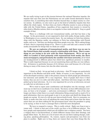 50
AN INITIATIVE
We are really trying to get at this tension between the national liberation impulse, the
impulse that says that once the Palestinians are not under Israeli domination they’re
somehow free, to something that takes freedom beyond that, to adjust society to a bet-
ter society. In addition, we also want to get at the kind of solidarity impulse that that
affects the whole region. So that when one Arab or Muslim country is seen as being at
odds with the United States, regardless of how negatively that country is viewed by
other Arab or Muslim nations, there is an impulse to close ranks behind it. Iraq is a good
example of that.
There is a challenge with new transnational media, and that has been a big
change. In the government, we are organized to deal with media, foreign media, either
in Washington or on a country-by-country basis. So, our embassy in Cairo has relation-
ships with the Egyptian media, our embassy in Paris has relationships with French
media, and so on. And they are dealing with these people every day. We’re asking things
of them, they’re requesting things of us. There is a give and take and a means to hold
media accountable for things that we think are unfair.
We saw an explosion of transnational media, and there was no one in
the United States that actually owned a relationship with them. That is some-
thing we are trying to do now with the State Department. We’ve set up an
office in London to deal primarily with transnational Arab media, the three
main newspapers, and particularly the satellite television networks, all of which
are headquartered in different places but which have significant presence in London.
This is really important because we are not monitoring them and they are very influen-
tial. Al-Jazeera in particular because of it’s 24-hour news and because it’s a bit more
daring on many of the issues, but also the other networks.
I think we find – let me get back to television – that TV images are particularly
important in the Muslim and Arab world. Radio, of course, is very important. In a lot
of less-developed countries, radio is the primary means by which people get information,
but television and satellite TV is very important. Even if people don’t have it their
homes, they can see it in cafes and other places. And these television images are often
picked up by local television. So, it is very important for us to be on television; not just
on radio but on television as well.
We’ve tried to inject some coordination and discipline into the message, and I
must say we don’t try to coordinate it too closely. You know, we have 200 embassies over-
seas, we have a lot of people — and every environment is different. One of the chal-
lenges out there is that there is so much information flying around and so much of it is
good information, that you need people to put it in one place and distill the things that
people are saying. It’s sort of a roll up your sleeves kind of work. But it is necessary, we
think, to make sure that we’re all speaking the same thing and to know that the many
actors that are out there talking for the government know what the president is going
to be saying, so that we have a message that’s a little bit more disciplined.
We have to respond to rumors. This is really critical. Right now Iraq is just a
rumor mill. I think in that part of the world, you have a lot of different players. You
have people and organizations which put all conflicts into a religious context. You have
a religion that is non-hierarchical, in which different imams issue their theology, and
people follow them. So, there are a lot of actors who are out there making charges, mak-
ing pleas, speaking philosophies. So, rumors, reports and perceptions vary from one
place to another. Right now in Iraq, there are rumors that vary from things like the
 