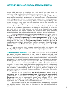 United States is replacing all the voltage with 110 in order to force Iraqis to buy U.S.
appliances and products, to things that are much more serious than that.
So, rumor and disinformation control is a really important thing. Before the con-
flict, we tried to accomplish this by getting out information about what the Iraqis had
done in the previous Gulf War. Now, whether that had an effect or whether people just
studied on their own and were very wary of things that the Iraqis might say, either
overtly or covertly, I don’t know. But, it is certain that most of what came out of Iraq
was viewed with some skepticism.
I think we’ll have some challenges. One with the media that we’re dealing with
in that part of the world is accountability. For example, in some parts of the world, after
the war in Iraq, we were seeing comments from people saying that they weren’t going to
believe the images they received anymore. The outcome for many people was unsus-
pected because the news reports they were getting just didn’t seem to bear that out.
We have an intercultural challenge in dealing with television. It will be
important to develop accountability, so that we have a relationship with them
— sit down and really talk with them — and deal with them like we do with U.S.
media. I mean, simple things like — one network had described the Arab
reporter who was killed in Baghdad as having been martyred. So then all
deaths that occur at the hands of non-Muslims are martyrdom, whereas the
people who are found in the graves in Iraq are not called
martyrs.
These are long-term things that we’re going to have to deal with, but we’re real-
ly only just beginning to deal with this media, which is growing very powerful.
AMBASSADOR GINSBERG: I want to talk about solutions. After having attend-
ed enough conferences, participated in the Council on Foreign Relations Public
Diplomacy Task Force, served as much time as I have as an ambassador in the U.S. gov-
ernment, witnessed the disintegration of any coordination within the U.S. government
that results in an effective communications offensive during the war on terror, it is clear
that the private sector is going to have to step up to the plate to play an effective role.
And, yes, we all understand the cliché that until the Palestinian situation is
resolved – I’ve heard this as you have a thousand times before – we can broadcast radio
and television to every country in the region, and it will not change anyone’s mind until
the pictures of Palestinians being killed at the hands, of what are perceived to be,
American weapons are eradicated. We understand that. We understand that this is a
long-term challenge.
But since my days as ambassador, it is clear that we have walked away, by
budgetary and by governmental means, from engaging in a comprehensive
public/private sector initiative to rebuild our public diplomacy programs in
the Middle East. It is not something that is going to be a panacea. It is not a magic
bullet. It is not going to solve the polling problems that Jim and John and others have
pointed out. It is not going to solve the Palestinian problem.
All you have to do, as I do, is go on Al-Jazeera once or twice a week to understand
the questions that are being asked in a provocative way and just how bad the
perception is.
51
STRENGTHENING U.S.-MUSLIM COMMUNICATIONS
 
