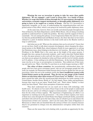 52
AN INITIATIVE
Winning the war on terrorism is going to take far more than public
diplomacy. We are engaged – and I want to stress this – in a battle of ideas.
Whether we wage this battle of ideas through the U.S. government, through the
universities, economic support mechanisms, or through public diplomacy, it is
going to have to be waged on a variety of fronts. And the U.S. government is
apparently incapable, on its own, of understanding the comprehensiveness and inte-
grated nature of this effort, which is not going to be resolved by public diplomacy alone.
At the same time, however, there are terrific and talented people throughout the
Voice of America, the State Department, and the White House, who are doing everything
possible to understand how to tackle the problem. But they need the support of what is
essentially – I’m not coining this phrase, it was Congressman Hyde who said, for a coun-
try that has produced Hollywood and Madison Avenue, the sheer idea that we have been
reduced to a point of absolute derision in the Arab world and in the Muslim world at
large is unfortunate.
And what can we do? What are the solutions that can be arrived at? I know that
we are not here, Geoff, to talk about economic development, about changing the educa-
tional system in the Middle East, about helping to finally be more aggressive in solving
the Palestinian issue, about helping to develop new civil societies. But when I took Tom
Friedman to the Middle East a few years ago at the height of the peace process, I
brought him into a group of university students –and I said to him that Yitzhak Rabin
is alive, the peace process is alive and well, but when you walk out of here, I guarantee
you that you are going to be shocked at what you’ll hear and the level of vitriolic attacks
on U.S. policies – it has nothing to do with the Palestinians. At the time the Palestinian
issue was far on its way, in our perception, to resolution. Tom walked out of that meet-
ing and said to me, “Marc, I feel like I’ve just been in an Arab League meeting in 1950.”
The elites of these countries, the journalistically, self-described elites, the
people who have been given newspaper passes, who are not newspaper people but who
work, for example, for Palestinian media because they’re loyal to Arafat but who are not
journalists, those who are in the academic world, they have insufficient contact with
United States assets on the ground. They do not see any image of the United
States on television other than reruns of “I Love Lucy” or “Dallas.” Does anyone
know around the table what the second-most-high destination for Arabs coming to the
United States, besides Disney World, is? It’s San Angelo, Texas, ladies and gentlemen,
because they want to go see where “South Fork” was. That’s where “Dallas,” in their
mind, has been filmed. That’s their perception of American society.
They don’t understand how we can reach out to them with technology, with
health news. It’s almost as if we need a Peace Corps on the air for people to understand
that we do care, and we are willing to engage in communication – and to provide a plat-
form for the critics of these regimes. The importance of legitimating our efforts is as
important as reaching out to the government — the critics of these regimes, how many
of them have come through the United States from Egypt and Saudi Arabia, journalists
and others who will not be given the time of day, who are afraid to go on and criticize the
bureaucracies of their own countries. And I can list name after name of Egyptians or
Moroccans or others who are banished from the airways of their own countries because
they’re not permitted to critique even the administrative corruption within their own
countries.
These are the issues that we’re dealing with, to provide an opportunity for dia-
 