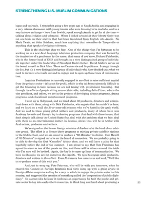 53
STRENGTHENING U.S.-MUSLIM COMMUNICATIONS
logue and outreach. I remember going a few years ago to Saudi Arabia and engaging in
a very intense discussion with young imams who were training to be mullahs, and in a
very intense exchange – here I am Jewish, speak enough Arabic to get by at the time —
talking about religion and tolerance. When I looked around at their library there was
not one book on their shelves that had been translated from English into Arabic. No
Mark Twain, no John Grisham, much less anything that resembles de Tocqueville or
anything that speaks of religious tolerance.
This is the challenge that we face. One of the things that I’m fortunate to be
working on is a new Arab language television production company that was formed by
the inspiration of a gentleman by the name, that many of you know, Richard Fairbanks,
who is the former head of CSIS and brought in a very distinguished group of individu-
als together under the leadership of President Bush’s father. David Abshire serves on
the board, as well as Dick Allen. There are Democrats and Republicans. I can go through
the list, but it’s a very distinguished group of individuals who have decided that what we
need to do here is to reach out and to engage and to open up these lines of communica-
tion.
Layalina Productions is currently engaged in an effort to raise sufficient capital
from the private sector – it’s a not-for-profit, which is why it’s been extremely difficult to
get the financing in here because we are not taking U.S. government financing. But
through the efforts of people sitting around this table, including Julia Pitner, who is the
vice president, and others, we are in the process of developing debate programs, drama
programs, and educational entertainment programs.
I went up to Hollywood, and we hired about 30 producers, directors and writers.
I sat down with them, along with Dick Fairbanks, who regrets that he couldn’t be here,
and we listed on a wall the 30 or some-odd reasons why we’re hated in the Arab world.
And we said to these young gifted writers and producers, many of whom have won
Academy Awards and Emmys, try to develop programs that deal with these issues, that
don’t simply talk about the United States but deal with the problems that we face, deal
with them as an entertainment matter, in dramas, shows that will be in Arabic with
Arab actors, producers and writers.
We’ve signed on the former foreign minister of Jordan to be the head of our advi-
sory group. The effort is to license these programs to existing private satellite stations
in the Middle East, and we are about to produce a “60 Minutes” in Arabic. Don Hewitt
of “60 Minutes” is signed on to be on the board of counselors. We are probably going to
be able to develop the first “Crossfire” debate show, and we will have a pilot for that
hopefully before the end of the summer. I am proud to say that Tom Friedman has
agreed to serve as one of the guests on this, and there will be others around this table
who I’m sure will be invited. Again, the key is to open up lines of communication. We
have no illusions; we are not ourselves the experts. We need to engage Arab producers,
directors and writers in this effort. Even Al-Jazeera has come to us and said, “We’d like
to co-produce some of this with you.”
And just to wrap up, Pete Peterson, who will be with you tomorrow, when he
chaired the Council on Foreign Relations task force came up with a great article in
Foreign Affairs magazine calling for a way in which to engage the private sector in this
country, and suggested the creation of something called the “corporation of public diplo-
macy.” It’s a great idea because it combines an opportunity for both the public and pri-
vate sector to tap into each other’s resources, to think long and hard about producing a
 