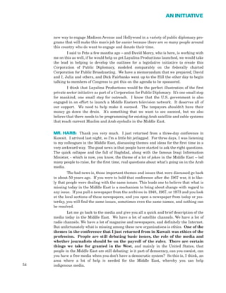54
AN INITIATIVE
new way to engage Madison Avenue and Hollywood in a variety of public diplomacy pro-
grams that will make this man’s job far easier because there are so many people around
this country who do want to engage and donate their time.
I said to Pete a few months ago – and David Morey, who is here, is working with
me on this as well, if he would help us get Layalina Productions launched, we would take
the lead in helping to develop the outlines for a legislative initiative to create this
Corporation of Public Diplomacy, modeled comparably on the federally charted
Corporation for Public Broadcasting. We have a memorandum that we prepared, David
and I, Julia and others, and Dick Fairbanks went up to the Hill the other day to begin
talking to members of Congress to get this on the agenda to be sponsored.
I think that Layalina Productions would be the perfect illustration of the first
private sector initiative as part of a Corporation for Public Diplomacy. It’s one small step
for mankind, one small step for outreach. I know that the U.S. government is also
engaged in an effort to launch a Middle Eastern television network. It deserves all of
our support. We need to help make it succeed. The taxpayers shouldn’t have their
money go down the drain. It’s something that we want to see succeed, but we also
believe that there needs to be programming for existing Arab satellite and cable systems
that reach current Muslim and Arab eyeballs in the Middle East.
MR. HARB: Thank you very much. I just returned from a three-day conference in
Kuwait. I arrived last night, so I’m a little bit jetlagged. For three days, I was listening
to my colleagues in the Middle East, discussing themes and ideas for the first time in a
very awkward way. The good news is that people have started to ask the right questions.
The quick collapse and the fall of Baghdad, along with the famous Iraqi Information
Minister, - which is now, you know, the theme of a lot of jokes in the Middle East – led
many people to raise, for the first time, real questions about what’s going on in the Arab
media.
The bad news is, those important themes and issues that were discussed go back
to about 50 years ago. If you were to hold that conference after the 1967 war, it is like-
ly that people were dealing with the same issues. This leads one to believe that what is
missing today in the Middle East is a mechanism to bring about change with regard to
any issue. If you pull a newspaper from the archives in 1948, 1967, or 1973 and you look
at the local sections of these newspapers, and you open a newspaper from today or yes-
terday, you will find the same issues, sometimes even the same names, and nothing can
be resolved.
Let me go back to the media and give you all a quick and brief description of the
media today in the Middle East. We have a lot of satellite channels. We have a lot of
radio channels. We have a lot of magazine and newspapers, and definitely the Internet.
But unfortunately what is missing among these new organizations is ethics. One of the
themes in the conference that I just returned from in Kuwait was ethics of the
profession. People are still debating basic issues, the role of the media and
whether journalists should be on the payroll of the ruler. There are certain
things we take for granted in the West, and mainly in the United States, that
people in the Middle East are still debating: is it part of democracy, can you coexist, can
you have a free media when you don’t have a democratic system? So this is, I think, an
area where a lot of help is needed for the Middle East, whereby you can help
indigenous media.
 