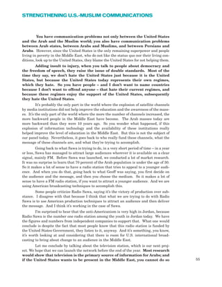 55
STRENGTHENING U.S.-MUSLIM COMMUNICATIONS
You have communication problems not only between the United States
and the Arab and the Muslim world; you also have communication problems
between Arab states, between Arabs and Muslims, and between Persians and
Arabs. However, since the United States is the only remaining superpower and people
living in poverty in the Middle East, who do not like the status quo nor their living con-
ditions, look up to the United States, they blame the United States for not helping them.
Adding insult to injury, when you talk to people about democracy and
the freedom of speech, they raise the issue of double standards. Most of the
time they say, we don’t hate the United States just because it is the United
States, but because the United States today represents their own regimes,
which they hate. So you have people – and I don’t want to name countries
because I don’t want to offend anyone – that hate their current regimes, and
because these regimes enjoy the support of the United States, subsequently
they hate the United States.
It’s probably the only part in the world where the explosion of satellite channels
by media institutions did not help improve the education and the awareness of the mass-
es. It’s the only part of the world where the more the number of channels increased, the
more backward people in the Middle East have become. The Arab masses today are
more backward than they were 10 years ago. So you wonder what happened, if this
explosion of information technology and the availability of these institutions really
helped improve the level of education in the Middle East. But this is not the subject of
our panel today. Nevertheless, it goes back to who really fund these channels, what the
message of these channels are, and what they’re trying to accomplish.
Going back to what Sawa is trying to do, in a very short period of time – in a year
or less, Sawa has managed to attract large audiences wherever it is available on a clear
signal, mainly FM. Before Sawa was launched, we conducted a lot of market research.
It was no surprise to learn that 70 percent of the Arab population is under the age of 30.
So it makes a lot of sense to have a radio station that tries to appeal to a younger audi-
ence. And when you do that, going back to what Geoff was saying, you first decide on
the audience and the message, and then you choose the medium. So it makes a lot of
sense to have a FM radio station, if you want to attract a younger audience. And we are
using American broadcasting techniques to accomplish this.
Some people criticize Radio Sawa, saying it’s the victory of production over sub-
stance. I disagree with that because I think that what we are trying to do with Radio
Sawa is to use American production techniques to attract an audience and then deliver
the message. And I think it’s working in the case of Sawa.
I’m surprised to hear that the anti-Americanism is very high in Jordan, because
Radio Sawa is the number one radio station among the youth in Jordan today. We have
the figures and numbers from independent companies to support that. What one would
conclude is despite the fact that most people know that this radio station is funded by
the United States Government, they listen to it, anyway. And it’s something, you know,
it’s worth looking at and considering that there is room for U.S. international broad-
casting to bring about change to an audience in the Middle East.
Let me conclude by talking about the television station, which is our next proj-
ect. We hope that we can launch the network before the end of the year. Most research
would show that television is the primary source of information for Arabs; and
if the United States wants to be present in the Middle East, you cannot do so
 