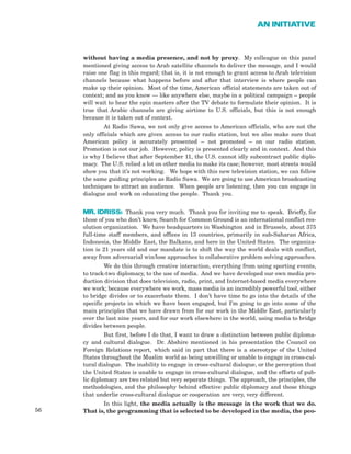 56
AN INITIATIVE
without having a media presence, and not by proxy. My colleague on this panel
mentioned giving access to Arab satellite channels to deliver the message, and I would
raise one flag in this regard; that is, it is not enough to grant access to Arab television
channels because what happens before and after that interview is where people can
make up their opinion. Most of the time, American official statements are taken out of
context; and as you know — like anywhere else, maybe in a political campaign – people
will wait to hear the spin masters after the TV debate to formulate their opinion. It is
true that Arabic channels are giving airtime to U.S. officials, but this is not enough
because it is taken out of context.
At Radio Sawa, we not only give access to American officials, who are not the
only officials which are given access to our radio station, but we also make sure that
American policy is accurately presented – not promoted – on our radio station.
Promotion is not our job. However, policy is presented clearly and in context. And this
is why I believe that after September 11, the U.S. cannot idly subcontract public diplo-
macy. The U.S. relied a lot on other media to make its case; however, most streets would
show you that it’s not working. We hope with this new television station, we can follow
the same guiding principles as Radio Sawa. We are going to use American broadcasting
techniques to attract an audience. When people are listening, then you can engage in
dialogue and work on educating the people. Thank you.
MR. IDRISS: Thank you very much. Thank you for inviting me to speak. Briefly, for
those of you who don’t know, Search for Common Ground is an international conflict res-
olution organization. We have headquarters in Washington and in Brussels, about 375
full-time staff members, and offices in 13 countries, primarily in sub-Saharan Africa,
Indonesia, the Middle East, the Balkans, and here in the United States. The organiza-
tion is 21 years old and our mandate is to shift the way the world deals with conflict,
away from adversarial win/lose approaches to collaborative problem solving approaches.
We do this through creative interaction, everything from using sporting events,
to track-two diplomacy, to the use of media. And we have developed our own media pro-
duction division that does television, radio, print, and Internet-based media everywhere
we work; because everywhere we work, mass media is an incredibly powerful tool, either
to bridge divides or to exacerbate them. I don’t have time to go into the details of the
specific projects in which we have been engaged, but I’m going to go into some of the
main principles that we have drawn from for our work in the Middle East, particularly
over the last nine years, and for our work elsewhere in the world, using media to bridge
divides between people.
But first, before I do that, I want to draw a distinction between public diploma-
cy and cultural dialogue. Dr. Abshire mentioned in his presentation the Council on
Foreign Relations report, which said in part that there is a stereotype of the United
States throughout the Muslim world as being unwilling or unable to engage in cross-cul-
tural dialogue. The inability to engage in cross-cultural dialogue, or the perception that
the United States is unable to engage in cross-cultural dialogue, and the efforts of pub-
lic diplomacy are two related but very separate things. The approach, the principles, the
methodologies, and the philosophy behind effective public diplomacy and those things
that underlie cross-cultural dialogue or cooperation are very, very different.
In this light, the media actually is the message in the work that we do.
That is, the programming that is selected to be developed in the media, the peo-
 