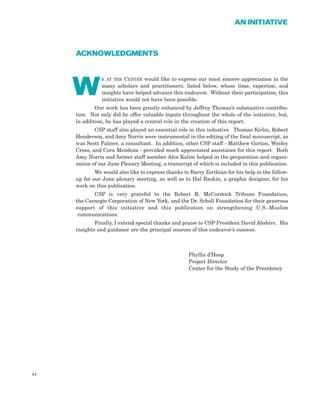 ACKNOWLEDGMENTS
E AT THE CENTER would like to express our most sincere appreciation to the
many scholars and practitioners, listed below, whose time, expertise, and
insights have helped advance this endeavor. Without their participation, this
initiative would not have been possible.
Our work has been greatly enhanced by Jeffrey Thomas’s substantive contribu-
tion. Not only did he offer valuable inputs throughout the whole of the initiative, but,
in addition, he has played a central role in the creation of this report.
CSP staff also played an essential role in this initiative. Thomas Kirlin, Robert
Henderson, and Amy Norris were instrumental in the editing of the final manuscript, as
was Scott Palmer, a consultant. In addition, other CSP staff - Matthew Gorton, Wesley
Cross, and Cora Mendoza - provided much appreciated assistance for this report. Both
Amy Norris and former staff member Alex Kalim helped in the preparation and organi-
zation of our June Plenary Meeting, a transcript of which is included in this publication.
We would also like to express thanks to Barry Zorthian for his help in the follow-
up for our June plenary meeting, as well as to Hal Baskin, a graphic designer, for his
work on this publication.
CSP is very grateful to the Robert R. McCormick Tribune Foundation,
the Carnegie Corporation of New York, and the Dr. Scholl Foundation for their generous
support of this initiative and this publication on strengthening U.S.-Muslim
communications.
Finally, I extend special thanks and praise to CSP President David Abshire. His
insights and guidance are the principal sources of this endeavor’s success.
Phyllis d’Hoop
Project Director
Center for the Study of the Presidency
vi
AN INITIATIVE
W
 