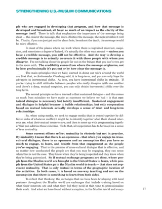 57
STRENGTHENING U.S.-MUSLIM COMMUNICATIONS
ple who are engaged in developing that program, and how that message is
developed and broadcast, all have as much of an impact as the clarity of the
message itself. There is talk that emphasizes the importance of the message being
clear — the clearer the message, the more effective the message, the more credible it will
be. That is, if you can just get out the clear facts, broadcast the truth, the message would
be more effective.
In most of the places where we work where there is ingrained mistrust, suspi-
cion, and sometimes a degree of hatred, it’s actually the other way around — unless you
have a credible message, you will not be effective. And the way to develop a
credible message is to actually co-create it with those people with whom you
disagree. I’m not talking about the people far out on the fringes that you can’t even get
in the room with. The credibility comes from where the message originates, not
by how professionally it’s put out or by how clear the message is.
The main principles that we have learned in doing our work around the world
are first that, as Ambassador Ginsburg said, it is long-term, and you can only hope for
advances in incremental shifts. At best, you have incremental shifts in attitude. If
you’re trying to shift attitudes between peoples who really disagree with one another
and there’s a deep, mutual suspicion, you can only obtain incremental shifts over the
long-term.
The second principle we have learned is that sustained dialogue – and this comes
as much from mistakes we have made as successes we believe we had – is that sus-
tained dialogue is necessary but totally insufficient. Sustained engagement
and dialogue is helpful because it builds relationships, but only cooperation
based on mutual interests actually develops a sense of trust and long-term
relationships.
So, when using media, we seek to engage media that is owned together by dif-
ferent sides of whatever conflict it might be; to identify together what their shared inter-
ests are, what their mutual concerns are, and then to come up with programming togeth-
er that can address those concerns. To do that, all cooperation has to be based on a sense
of true mutuality.
Some current efforts reflect mutuality in rhetoric but not in practice.
By mutuality I mean that there is an openness – that when you engage in cross-
cultural dialogue, there is an openness and an assumption that you have as
much to engage, to learn, and benefit from that engagement as the people
you’re engaging. That is the premise of cross-cultural dialogue that is effective, and
no matter how uneducated the people are that you may be engaging, they can sense
when that is not the case. They know when they’re being respected and they know when
they’re being patronized. So if mutual exchange programs are done, where peo-
ple from the Muslim world are brought to the United States to learn, while peo-
ple from the United States go to the Muslim world to teach — that does not rep-
resent mutuality. That is only mutual in terms of the geographic location of
the activities. In both cases, it is based on one-way teaching and not on the
assumption that there is something to learn from both sides.
To reflect that thinking, the exchanges that we have been developing with local
partners throughout the Muslim world are exchanges that include training based on
what their interests are and what they feel they need at that time to professionalize
their work. And what we have found without exception, in the Muslim world and every-
 