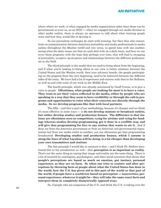 58
AN INITIATIVE
where where we work, is when engaged by media organizations other than those run by
governments or even us, as an NGO — when we engaged through our media division to
other media outlets, there is always an openness to talk about what training people
want and how they would like to develop it.
So our journalism exchanges do start with training, but then they also concen-
trate on communication between American journalists and media professionals to media
outlets throughout the Muslim world and vice versa, to spend time with one another,
seeing what the daily issues are that we each deal with on a daily basis, and how we can
cover those programs with the hope that perhaps over time, that will lead to swapping
of journalists, co-optive op-ed pieces and relationships between the different profession-
als in the field.
The third principle is the model that we need to bring about from the beginning,
and if what you’re looking to bring about in our view is better relations between the
United States and the Muslim world, then your advisory boards, the people participat-
ing on the program from the very beginning, need to be balanced between the different
sides of the issue. We have had a lot of experience and success with that in the Balkans,
as well as and with some of our work in the Middle East.
The fourth principle, which was already mentioned by Geoff Cowan, is to give a
voice to people. Oftentimes, what people are looking for most is to have a voice.
They want to see their voices reflected in the media, either by people who are
speaking in a way that they seem to have credibility or through the call-in pro-
grams and opportunities to voice what their concerns are directly through the
media. So we develop programs like that with local partners.
The fifth – and this is part of our methodology, because it’s cheaper and we think
it’s more effective in some ways — is do not develop stations or broadcast outlets,
but rather develop studios and production houses. The difference is that sta-
tions are oftentimes seen as competition, vying for airtime and vying for fund-
ing; whereas studios develop programming, get it done in a credible way, and
will give that programming for free to any station that wants to air it. And if
done not from the American government or from an American non-governmental organ-
ization but from one media outlet to another, you can oftentimes get that programming
broadcasted. Developing studios and production houses, which I assume is
along the lines of what Layalina will be doing, is a lot cheaper than developing
your own transmitters and stations.
The last principle I would like to mention is that – and I think Dr. Abshire men-
tioned this in his introduction as well – that perception is as important as reality.
That’s not the same thing as saying that image and reality are the same thing. There is
a lot of research by sociologists, psychologists, and other social scientists that shows that
people’s perceptions are based as much on emotion, gut instinct, personal
experience, as they are on facts. So when one tries to counter and alter per-
ceptions by throwing facts at people about what the United States has done in
the world, how the U.S. has given aid to this part of the world or that part of
the world, if people have a worldview based on perception — insecurities, per-
sonal experience, whatever it might be – they will take the same exact facts and
interpret them in completely diametrically opposed ways.
So, if people who are suspicious of the U.S. and think the U.S. is taking over the
 