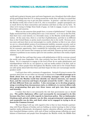 world and is going to become more and more hegemonic see a broadcast that talks about
all the good things that the U.S. is doing around the world, they will take it as proof that
the U.S. is finding any way to get into their societies. In general – and this isn’t just in
the Muslim world, this is here in the U.S., this is everywhere - people’s perceptions are
as much driven by those insecurities and emotions and fears as they are by facts. So
when we’re trying to bridge those kinds of gaps, we look to engage, to give a voice to
those fears and concerns.
What are the concerns that people have, in terms of globalization? I think John
Zogby mentioned that in the polling there was a real interest – or it was in the Pew Poll,
that there was a real interest, in a favorable sense, in the Muslim world about global-
ization. At the same time, there is a real fear of globalization, and that is no different
than in the United States or pretty much everywhere else in the world. Everyone real-
izes more and more that we are increasingly in a world, whether we like it or not, where
we are in a shared global system of environmental stability, economic security; and we
are dependent on one another. Our borders are increasingly porous; and that’s wonder-
ful for economic opportunity, that’s wonderful for technology and interaction between
cultures, but it also means that weapons go back and forth, diseases go back and forth,
violence or problems in one country spill over into another, and that is the reality of glob-
alization.
Both the fear and hope that comes with globalization is felt by everyone around
the world; and since September 11th, that certainly has been felt here in the United
States. So it is important to engage at the level of how do we make globalization and
interdependence work for us, not against us, and use media outlets to do that, such as
talk shows, where people from throughout the Muslim world and in the United States
can talk openly about both their fears and their hopes for this new increasingly interde-
pendent world.
I will just close with a summary of suggestions. Instead of trying to answer the
question about how we can refine our message as Americans, I would encourage us to
think about how we can go about co-creating messages with people from
throughout the Muslim world that identify our shared interests, our mutual
fears, and the concerns and hopes of people around the world — they are not
all that different from one another. I also encourage us to develop program-
ming; everything from documentary-style, to children’s, to current affairs talk
show programming that gets into those issues and gets into them openly
and honestly.
I realize that that is not necessarily the role that governments can or should
play. The public diplomacy office can’t necessarily be encouraged to do this
because they have a job with regards to American policy. But as Ambassador
Ginsberg said, private industry can do this, non-governmental organizations
and nonprofits can do this, and that’s what we’re engaged in trying to do at
Search for Common Ground.
The last thing I will say with regard to this is that we have formed a partner-
ship with Prince Hassan of Jordan and are holding an initial meeting in July to bring
together media professionals, development experts, education officials, and people who
have launched dialogue centers, with each of those working groups reflecting an equal
balance of Americans and people from throughout the Muslim world, the Middle East
59
STRENGTHENING U.S.-MUSLIM COMMUNICATIONS
 