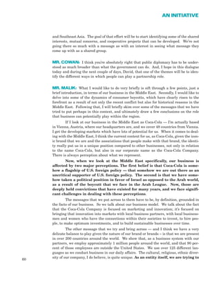 and Southeast Asia. The goal of that effort will be to start identifying some of the shared
interests, mutual concerns, and cooperative projects that can be developed. We’re not
going there so much with a message as with an interest in seeing what message they
come up with as a shared group.
MR. COWAN: I think you’re absolutely right that public diplomacy has to be under-
stood as much broader than what the government can do. And, I hope in this dialogue
today and during the next couple of days, David, that one of the themes will be to iden-
tify the different ways in which people can play a partnership role.
MR. MALIK: What I would like to do very briefly is sift through a few points, just a
brief introduction, in terms of our business in the Middle East. Secondly, I would like to
delve into some of the dynamics of consumer boycotts, which have clearly risen to the
forefront as a result of not only the recent conflict but also for historical reasons in the
Middle East. Following that, I will briefly skim over some of the messages that we have
tried to put perhaps in this context, and ultimately draw a few conclusions on the role
that business can potentially play within the region.
If I look at our business in the Middle East as Coca-Cola — I’m actually based
in Vienna, Austria, where our headquarters are, and we cover 48 countries from Vienna.
I get the developing markets which have lots of potential for us. When it comes to deal-
ing with the Middle East, I think the current context for us, as Coca-Cola, given the icon-
ic brand that we are and the associations that people make with that brand, the identi-
ty really put us in a unique position compared to other businesses, not only in relation
to the name Coca-Cola, but also in our corporate name as the Coca-Cola Company.
There is always perception about what we represent.
Now, when we look at the Middle East specifically, our business is
affected by two major perceptions. The first belief is that Coca-Cola is some-
how a flagship of U.S. foreign policy — that somehow we are out there as an
uncritical supporter of U.S. foreign policy. The second is that we have some-
how taken a political position in favor of Israel as opposed to the Arab world,
as a result of the boycott that we face in the Arab League. Now, those are
deeply held convictions that have existed for many years, and we face signifi-
cant challenges in dealing with these perceptions.
The messages that we put across to them have to be, by definition, grounded in
the facts of our business. So we talk about our business model. We talk about the fact
that the Coca-Cola Company is focused on marketing and innovation; it’s focused on
bringing that innovation into markets with local business partners, with local business-
men and women who have the connections within their societies to invest, to hire peo-
ple, to make optimum investments, and to build sustainable businesses over time.
The other message that we try and bring across — and I think we have a very
delicate balance to play given the nature of our brand or brands – is that we are present
in over 200 countries around the world. We show that, as a business system with our
partners, we employ approximately 1 million people around the world, and that 90 per-
cent of those employees are outside the United States. We use over 125 different lan-
guages as we conduct business in our daily affairs. The cultural, religious, ethnic diver-
sity of our company, I do believe, is quite unique. As an entity itself, we are trying to
60
AN INITIATIVE
 