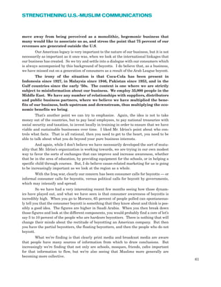 move away from being perceived as a monolithic, hegemonic business that
many would like to associate us as, and stress the point that 75 percent of our
revenues are generated outside the U.S.
Our American legacy is very important to the nature of our business, but it is not
necessarily as important as it once was, when we look at the international linkages that
our business has created. So we try and settle into a dialogue with our consumers which
is always accompanied by this background of boycotts. I do believe that, as a business,
we have missed out on a generation of consumers as a result of the Arab League boycott.
The irony of the situation is that Coca-Cola has been present in
Indonesia since 1927, in Malaysia since 1946, Pakistan since 1953, and in the
Gulf countries since the early ‘50s. The context is one where we are strictly
subject to misinformation about our business. We employ 35,000 people in the
Middle East. We have any number of relationships with suppliers, distributors
and public business partners, where we believe we have multiplied the bene-
fits of our business, both upstream and downstream, thus multiplying the eco-
nomic benefits we bring.
That’s another point we can try to emphasize. Again, the idea is not to take
money out of the countries, but to pay local employees, to pay national treasuries with
social security and taxation, to invest locally in training in order to ensure that we have
viable and sustainable businesses over time. I liked Mr. Idriss’s point about who con-
trols what facts. That is all rational, then you need to get to the heart, you need to be
able to talk about what you do beyond your pure business interests.
And again, while I don’t believe we have necessarily developed the sort of mutu-
ality that Mr. Idriss’s organization is working towards, we are trying in our own modest
way to favor the sorts of exchanges that can improve and increase awareness, whether
that be in the area of education, by providing equipment for the schools, or in helping a
specific child through courses. But, I do believe cause-related marketing for us is going
to be increasingly important as we look at the region as a whole.
With the Iraq war, clearly our concern has been consumer calls for boycotts — or
informal consumer calls for boycotts, versus political calls for boycott by governments,
which may intensify and spread.
So we have had a very interesting recent few months seeing how those dynam-
ics have played out, and what we have seen is that consumer awareness of boycotts is
incredibly high. When you go to Morocco, 65 percent of people polled can spontaneous-
ly tell you that the consumer boycott is something that they know about and think is pos-
sibly a good idea. The figures are higher in Saudi Arabia. When you then break down
those figures and look at the different components, you would probably find a core of let’s
say 5 to 10 percent of the people who are hardcore boycotters. There is nothing that will
change their minds about the rectitude of boycotting an American company. But then
you have the partial boycotters, the floating boycotters, and then the people who do not
boycott.
What we’re finding is that clearly print media and broadcast media are aware
that people have many sources of information from which to draw conclusions. But
increasingly we’re finding that not only are schools, mosques, friends, cafes important
for that information to flow, but we’re also seeing that Muslims more generally are
becoming more collective.
61
STRENGTHENING U.S.-MUSLIM COMMUNICATIONS
 