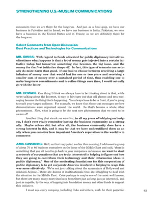 consumers that we are there for the long-run. And just as a final quip, we have our
business in Palestine and in Israel; we have our business in India, Pakistan; we even
have a business in the United States and in France; so we are definitely there for
the long-run.
Select Comments from Open Discussion:
Best Practices and Technologies for Communications
MR. IDRISS: With regard to funds allocated for public diplomacy initiatives,
oftentimes what happens is that a lot of money gets injected into a certain ini-
tiative today, but tomorrow something else becomes the big issue, and the
money for the first initiative drops off. In fact, this type of scenario can actu-
ally do more harm than good. If one had to choose between receiving a large
infusion of money now that would last for one or two years and receiving a
smaller sum of money over a sustained period of time, thus enabling one to
make long-term commitments and to refine things over time, I would actually
go with the latter.
MR. COWAN: One thing I think we always have to be thinking about is that, while
we’re talking about the Internet, it may in fact turn out that cell phones and text mes-
saging become the thing that’s happening. You always have to be in front, if you’re going
to reach your target audience. For example, we know that those text messages are how
demonstrations were organized around the world. So that’s become a whole other
phenomenon. Now, what is going to be the next new phenomenon that we need to be
aware of?
Another thing that struck me was that, in all my years of lobbying on budg-
ets, I don’t ever really remember having the business community as a strong
ally. Maybe others did, but after all, the business community does have a
strong interest in this, and it may be that we have underutilized them as an
ally when you consider how important America’s reputation in the world is to
commerce.
AMB. GINSBERG: Well, on that very point, earlier this morning, I addressed a group
of about 70 to 80 business executives on the issue of the Middle East and said, “there is
something that you all need to go back to your companies on because we want to start
a network of corporations that are truly interested in helping to figure out how
they are going to contribute their technology and their information ideas in
public diplomacy.” One of the motivating foundations for this corporation of
public diplomacy is to get corporate America involved in helping to wage this
war more effectively. We’re not just talking about the razzmatazz of Hollywood and
Madison Avenue…There are dozens of multinationals that are struggling to deal with
the situation in the Middle East. Coke perhaps is maybe one of the most well known,
but there are many, many more that have been there just as long, just as interested, and
just as capable, by the way, of tapping into foundation money and other funds to support
this initiative.
I must say, every company, including Coke and others, work for their parochial 63
STRENGTHENING U.S.-MUSLIM COMMUNICATIONS
 