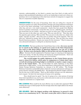 interests, understandably so, but there’s a greater issue here that’s at stake and it’s
going to take presidential leadership as well as our leadership to reach out to these cor-
porations, but we are beginning to form that loose network of companies to support the
idea of a corporation of public diplomacy.
UNIDENTIFIED: On the issue of boycotting, those who are calling for a boycott of
American products are really advancing their message and using production techniques
as well as the latest technology. I was watching the Hezbollah television station the
other day, and saw a very smart commercial – maybe they have people from Madison
Avenue to produce commercials. In the first shot, you see, a Marlboro pack, and then in
the second shot you see a bullet. And then you move on and it says, “This one costs $2.”
Then you move to the other one, and it says, “This one costs $2, too.” Then they show
the cigarette again and say, “This one kills. Then you move to the other one, which is the
bullet, “and this one kills.” Then they move to another shot of the cigarette, “This one
kills you,” followed by another shot of the bullet and say, “This one kills your enemy.
Boycott American products. Donate your money for the resistance.” They’re using very,
very advanced techniques in calling for an American boycott.
MR. HELMKE: The basic problem the United States faces is this—for every one dol-
lar we spend on the military, we spend seven cents on the State Department.
You want to talk about failure of American diplomacy, you can see it right
there. In three years during the 1990s we did not hire one new Foreign Service
officer. Secretary Powell complained to Chairman Lugar at a hearing at the beginning
of the year saying, “it’s like the military not hiring any second lieutenants. You’re not
going to have any generals in five to 10 years if you do that.”
The overall budget for public diplomacy in the United States govern-
ment is about $1.2 billion, which pales in comparison to I think what Coke’s
overall advertising marketing budget is worldwide or maybe a major corpora-
tion in the United States. The overall budget for public diplomacy at the State
Department is $698 million. In the State Department authorization bill passed by the
Senate Foreign Relations Committee we, increase it by $57 million. The Foreign
Relations Committee marked $30 million of that for increases educational exchange pro-
grams directly related to the Middle East. The Broadcasting Board’s budget authoriza-
tion for this year is $572 million. That’s an $8.9 million increase over the administra-
tion’s request. So that’s the total amount of money we’re spending.
Now, should more be spent? Yes, but it’s going to be a slow process of moving
those total expenditures up, year by year, in the next years to come as we try to deal with
budgetary constraints on a regular basis.
MR. COWAN: What would be the most effective way to make that argument? What
would be the ways in which people who feel strongly about this might address the Senate
more effectively?
MR. HELMKE: Well, the biggest problem with diplomacy in general is that
there is no constituency for it. You don’t create jobs with it, there’s no pork
64
AN INITIATIVE
 