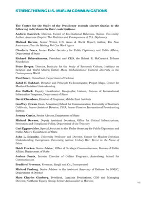 The Center for the Study of the Presidency extends sincere thanks to the
following individuals for their contributions:
Andrew Bacevich, Director, Center of International Relations, Boston University;
Author, American Empire: The Realities and Consequences of U.S. Diplomacy
Michael Barone, Senior Writer, U.S. News & World Report; Author, The New
Americans: How the Melting Pot Can Work Again
Charlotte Beers, former Under Secretary for Public Diplomacy and Public Affairs,
Department of State
Richard Behrenhausen, President and CEO, the Robert R. McCormick Tribune
Foundation
Peter Berger, Director, Institute for the Study of Economic Culture, Institute on
Religion and World Affairs; Editor, Many Globalizations: Cultural Diversity in the
Contemporary World
Paul Bosco, Consultant, Department of Defense
Zahid H. Bukhari, Director and Principle Co-Investigator, Project Maps, Center for
Muslim-Christian Understanding
Jim Bullock, Deputy Coordinator, Geographic Liaison, Bureau of International
Information Programs, Department of State
David Chambers, Director of Programs, Middle East Institute
Geoffrey Cowan, Dean, Annenberg School for Communication, University of Southern
California; former Assistant Director, USIA; former Director, International Broadcasting
Bureau
Jeremy Curtin, Senior Advisor, Department of State
Michael Dawson, Deputy Assistant Secretary, Office for Critical Infrastructure,
Protection and Compliance Policy, Department of the Treasury
Cari Eggspeuhler, Special Assistant to the Under Secretary for Public Diplomacy and
Public Affairs, Department of State
John L. Esposito, University Professor and Director, Center for Muslim-Christian
Understanding, Georgetown University; Author, Unholy War: Terror in the Name of
Islam
Heidi Fincken, Senior Adviser, Office of Strategic Communications, Bureau of Public
Affairs, Department of State
Joshua Fouts, Interim Director of Online Programs, Annenberg School for
Communication
Bradford Freeman, Freeman, Spogli and Co., Incorporated
Michael Furlong, Senior Advisor to the Assistant Secretary of Defense for SOLIC,
Department of Defense
Marc Charles Ginsberg, President, Layalina Productions; CEO and Managing
Director, Northstar Equity Group; former Ambassador to Morocco
vii
STRENGTHENING U.S.-MUSLIM COMMUNICATIONS
 