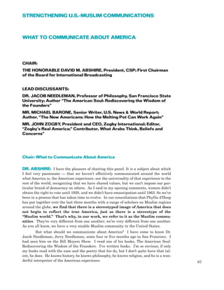 WHAT TO COMMUNICATE ABOUT AMERICA
CHAIR:
THE HONORABLE DAVID M. ABSHIRE, President, CSP; First Chairman
of the Board for International Broadcasting
LEAD DISCUSSANTS:
DR. JACOB NEEDLEMAN, Professor of Philosophy, San Francisco State
University; Author “The American Soul: Rediscovering the Wisdom of
the Founders”
MR. MICHAEL BARONE, Senior Writer, U.S. News & World Report;
Author, “The New Americans: How the Melting Pot Can Work Again”
MR. JOHN ZOGBY, President and CEO, Zogby International; Editor,
“Zogby’s Real America;” Contributor, What Arabs Think, Beliefs and
Concerns”
Chair: What to Communicate About America
DR. ABSHIRE: I have the pleasure of chairing this panel. It is a subject about which
I feel very passionate — that we haven’t effectively communicated around the world
what America is, the American experience, nor the universality of that experience to the
rest of the world, recognizing that we have shared values, but we can’t impose our par-
ticular brand of democracy on others. As I said in my opening comments, women didn’t
obtain the right to vote until 1920, and we didn’t have emancipation until 1863. So we’ve
been in a process that has taken time to evolve. In our consultations that Phyllis d’Hoop
has put together over the last three months with a range of scholars on Muslim regions
around the globe, we find that there is a stereotyped image of America that does
not begin to reflect the true America, just as there is a stereotype of the
“Muslim world.” That’s why, in our work, we refer to it as the Muslim commu-
nities. They’re very different from one another; we’re very different from one another.
As you all know, we have a very sizable Muslim community in the United States.
But what should we communicate about America? I have come to know Dr.
Jacob Needleman, Jerry Needleman, some four or five months ago in San Francisco. I
had seen him on the Bill Moyers Show. I read one of his books, The American Soul:
Rediscovering the Wisdom of the Founders. I’ve written books. I’m so envious; if only
my books read with the ease and the poetry that his do, but I don’t quite have that tal-
ent, he does. He knows history, he knows philosophy, he knows religion, and he is a won-
derful interpreter of the American experience. 67
STRENGTHENING U.S.-MUSLIM COMMUNICATIONS
 