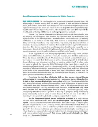 68
AN INITIATIVE
Lead Discussants: What to Communicate About America
DR. NEEDLEMAN: I’m a philosopher, who is coming at this whole question from a dif-
ferent angle, I believe, dealing with the whole question of what the ideals of America
mean, how to think about them more deeply, and how to penetrate the philosophical and
spiritual meaning of the ideals and values that have shaped the founding and the ongo-
ing life of the United States of America. This America was once the hope of the
world, and probably still is, but is no longer perceived as such.
I think I can come at this question of what to communicate about America from
my angle by just telling you a little bit about my experience with my students last year.
I gave a course at San Francisco State University on this whole question of the meaning
of America in the world in and for itself. And, this was at a university, San Francisco
State University, which has a very, very volatile, very mixed, very dynamic collection of
students. In this class of about 50 students there was tremendous anger and hurt about
America. They did not want to hear anything positive about America except for one or
two people. Almost all of them felt frightened, hurt, betrayed. And for them, America
meant arrogance, power, brutality, unfairness, and betrayal of ideals.
What happened was that through trying to think more deeply about America,
about some of the values of America — what, for example, does freedom really mean?
What did it mean for the Founders? What can it mean for us? Is it just the freedom to
do whatever you want? Is it the freedom to get lots of material goods? Is it the freedom
to say what you want when you want, how you want, no matter what? In other words,
we began to take all the rights, the Bill of Rights and all the rights that we speak of as
constitutionally guaranteed, which we value so much, and try to penetrate more into the
question of what are the deeper inner meanings of these rights, and what obligations,
what duties, what responsibilities go along with them, conceptually, ideally, from the
point of view of the founders but also just intrinsically from the point of view of all the
great spiritual traditions of the world?
Something like freedom obviously did not just mean external liberty,
although that is extremely important and very necessary for anything else, but
it had to do with some kind of interior freedom, which the Founders studied when
they studied the classic authors of ancient Greece and philosophers of centuries ago.
They asked, what does freedom of speech mean? What is the obligation that goes with
the freedom of speech? And they started to think about that, and it became very clear,
after a while, that with every right there is a duty. I was not wagging my finger
or anything of the kind; it was a question of thinking, of going into things more deeply,
more conceptually, more in terms of ideas, because if what we need is the ideas of
America, we need, ourselves, to think and try to deepen what we mean.
So the freedom of speech has an obligation attached to it, and it turned
out that it was very clear after a while: if I am free to speak I am obliged to let you
speak. And the class became quieter and quieter. And if I’m obliged to let you speak,
then I’m obliged to listen to you. And they became yet quieter and interested. And if I’m
obliged to listen to you, I need to understand, “what does it mean to listen to another
person?” Does it mean just to stay quiet while your mind is racing for something to say
when they have a space in between their words or does it mean you make, inside your-
self, room to let in what’s being said? And people feel when it’s being let in. They
were very interested in that.
 