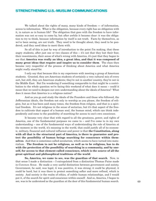 69
STRENGTHENING U.S.-MUSLIM COMMUNICATIONS
We talked about the rights of many, many kinds of freedom — of information,
access to information. What is the obligation, because every right has an obligation with
it, in nature as in human life? The obligation that goes with the freedom to have infor-
mation was not so easy to come by, but after awhile it became clear: it was the obliga-
tion to try to think, because information by itself is not truth. Facts by themselves, as
we’ve been seeing, are not truth. They need to be thought about, they need to be pon-
dered, and they need ideas to meet them with.
So all of this is just by way of introduction to the point I’m making, that these
angry students, after just one or two classes of this – it’s not that they lost their fear,
their resentments, their sense of what’s wrong with America, it’s just that they began to
see that America was really an idea, a great idea, and that it was composed of
many great ideas that require and inspire us to consider them. The class then
became very respectful of the process of thinking about America and what America
might really stand for.
I only say that because this is my experience with meeting a group of American
students. Granted, they are American students of certainly a very cultural mix of every
sort, but still, they are American students; they’re not in another country, they’re not in
the Middle East. But I’m wondering if something comparable to that might be a contri-
bution to the whole question we’re facing this weekend of what does it mean – could it
mean that we need to deepen our own understanding about the ideals of America? What
does it mean that America is a religious nation?
And as you go and study the ideals of the Founders and those who followed, the
Jeffersonian ideals, the freedom not only to worship as you please, the freedom of reli-
gion, but as it has been said many times, the freedom from religion, and that is a spiri-
tual freedom. It’s not religious in the sense of sectarian, but it’s that aspect of the free-
dom to cultivate that aspect of a human soul, the human mind, which can think inde-
pendently and come to the possibility of searching for access to one’s own conscience.
It became very clear that with regard to all the greatness, power, and rights of
America, one of the fundamental purposes we came to – and I’ve come to in my own
understanding – one of the fundamental ways of understanding the role of America at
the moment in the world, it’s meaning in the world, that could justify all of its econom-
ic, military, financial and cultural influence and power is that the Constitution, along
with all that is the structural part of America, is there to guarantee and pro-
tect the possibility of human beings searching for conscience within them-
selves. And that is sometimes called secularism, which seems to have turned into mate-
rialism. The freedom to not be religious, as well as to be religious, has to do
with the protection of the possibility of searching in a community, and by one-
self, for access to that element called conscience, which is the source of all the
great spiritual and philosophical traditions of the world.
So, America, we came to see, was the guardian of that search. Now, in
that sense I made a distinction – I extrapolated from a distinction Thomas Paine made
in Common Sense. He made a very useful distinction between government and society.
Government, he said, was legal, it was punitive, it was strong; it could be physical, it
could be hard, but it was there to protect something softer and more refined, which is
society. And society is the realm of ethics, of subtle human relationships, and I would
put it, of the search for spirit and conscience within oneself. And so, America, I began to
see, was to be understood as the guardian at the door of this fundamental human search.
 