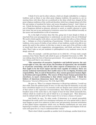 I think if we’re met by other cultures, which are deeply embedded in a religious
tradition such as Islam or any other great religious tradition, the question is, are we
meeting them with ideas that are as profound as the ideas which have shaped all the
great religious traditions of the world and therefore which have shaped almost all of the
life and conduct of mankind for better and worse throughout history? And I think we
are. I think the American value, what the Founders were searching for, was not the pur-
suit of happiness defined as pleasure, physical or social, or comfort, physical or social,
but virtue, but not in any puritanical or restrictive sense but virtue defined inwardly as
the access and manifestation in life of conscience.
So, in the light of certain ideas like this, going into it more deeply to think, to
step back from your presuppositions to understand, we ask what is the act of thinking?
We need to think together with others, not just talk together but talk as a form of think-
ing — dialogue as a form of pondering, of questioning. I think every scholar from any
tradition, every source of vitality, of any culture, of any tradition, needs to be able to rec-
ognize the need in this culture, in this day, to come to some part of the self that is able
to stand back from one’s suppositions, presuppositions, and think and listen to each
other. That I take as not just academic or philosophical in any academic sense, but as
deeply spiritual.
Here, for example – and this just bears on it a little bit – if I may read a couple
sentences from Vaclav Havel’s talk which he gave at Stanford University in 1994. He
was talking about the form of American government. It’s a couple of short paragraphs,
but I think you’ll find it very relevant.
“The separation of executive, legislative and judicial powers, the uni-
versal right to vote, the rule of law, the freedom of expression, the inviolabili-
ty of private ownership, and all the other aspects of democracy as a system
that ought to be the least unjust and the least capable of violence, these are
merely technical instruments that enable man to live in dignity, freedom and
responsibility. But, in and of themselves, they cannot guarantee human digni-
ty, freedom and responsibility. The source of these basic human potentials lies
elsewhere, in man’s relationship to that which transcends him. I think the
fathers of American democracy knew this very well” (“Democracy’s Forgotten
Discussion,” Journal of Democracy, Vol. 6 #2, April 1995).
He goes on, “Were I to compare democracy to life-giving radiation, I would say
that while, from the political point of view, it is the only hope for humanity, it can only
have a beneficial impact on us if it resonates with our deepest inner nature and if part
of that nature is the experience of transcendence, that which goes beyond us, in the
broadest sense of the word; that is, the respect of man for that which transcends him,
without which he would not be and of which he is an integral part. Then democracy
must be imbued with the spirit of that respect if it is to have a chance of success.”
And finally he says, “In other words, if democracy is to spread successfully
throughout the world, and if civic coexistence and peace are to be spread with it, then it
must happen as part of an endeavor to find a new and genuinely universal articulation
of that global human experience which even we Western intellectuals are once more
beginning to recollect, one that connects us with the mythologies and religions of all cul-
tures and opens for us a way to understand their values.”
That’s what I think is possible as another level of exchange, another kind of con-
70
AN INITIATIVE
 
