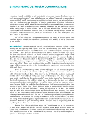 71
STRENGTHENING U.S.-MUSLIM COMMUNICATIONS
versation, which I would like to call a possibility to open up with the Muslim world. It
can’t replace anything that’s been said, of course, and all that’s been said in terms of eco-
nomic, political, social, psychological, geopolitical, cultural aspects are extremely impor-
tant, but this is at another bandwidth of human conversation, of human exchange, of
human relationship, which we call the spiritual without any associations with sectarian
religion at all. And, I would suggest that it’s worth pondering and worth considering and
worth taking steps to open further. It’s in our own Constitution. It’s in our own
Founding Fathers’ words and thoughts. And, it’s in our own history, our own heroes, our
own crimes, and our own failures, which can also be faced in the light of the great spir-
itual values of the world.
So I’m just calling for a deeper examination of our ideas. If we need ideas, they
are there waiting for us in our own history, calling for us, if we will, to look at them open-
ly and freshly.
MR. BARONE: I agree with much of what Jacob Needleman has been saying. I think
perhaps I’m anticipating John Zogby a little bit. We have many polls which show that
people in different countries around the world have hostility or negative feelings toward
this country. I don’t think we should ignore them. I think that we should at least try to
put them into context. Some of the recent surveys I’ve seen suggest that people think
that the United States has too much military power, and they are somehow fearful of
this. You can see it in commentary in this country and abroad – you know, the big bully
United States is attacking poor, innocent little Iraq. Well, it turns out, of course, as we
know, our military forces were overthrowing a horrible, despotic regime, the people in
Iraq would not want to go back to the Saddam Hussein regime, and we’ve actually done
fairly well there.
I was at a luncheon today with a speaker who spent the last month in Baghdad.
He made the observation – this is an Arabic speaker, someone academic who has spent
a lot of time in the Middle East – that this was the first time he had been in an Arab
country where he would talk with people from a wide range of life – lead people, ordi-
nary people – and that the discussion wouldn’t move to the issue of the Palestinians in
the first five sentences. He said they might get to it eventually, but they were talking
much more about this question of how you build a decent society and a decent govern-
ment, because that is the task they have before them; that is the opportunity that they
see that is before them. And I think, basically people in Iraq showed a certain amount
of faith in the U.S.’s good intentions. I mean, in the course of the war, I am told by
reporters who were on the ground there and learned from news accounts that Iraqis
would line the banks of the Tigris River and watch the bombs come down on the Ba’ath
Party’s government installations. You don’t do that unless you have a high degree of con-
fidence in both the intention and efficacy of the United States military forces – the inten-
tion being, obviously, to target the regime and not the people; the efficacy in that you sel-
dom miss. And that is quite a testimony which I think we have to weigh along with the
negative poll results that have come in.
People have a lot of complaints about the United States, but at the same time,
at some level, beneath the surface negative dialogue, those people standing along the
Tigris River and watching the bombs showed that there is a confidence in the good inten-
tions and high abilities of the United States of America. This is a fascinating sort of
episode. Actions speak as loud as words.
 
