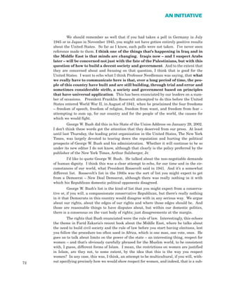 We should remember as well that if you had taken a poll in Germany in July
1945 or in Japan in November 1945, you might not have gotten entirely positive results
about the United States. So far as I know, such polls were not taken. I’ve never seen
reference made to them. I think one of the things that’s happening in Iraq and in
the Middle East is that minds are changing. Iraqis now – and I suspect Arabs
later – will be concerned not just with the fate of the Palestinians, but with this
question of how to build a decent society and government. And to the extent that
they are concerned about and focusing on that question, I think that is good for the
United States. I want to echo what I think Professor Needleman was saying, that what
we really have to communicate here is that, over a long period of time, the peo-
ple of this country have built and are still building, through trial and error and
sometimes considerable strife, a society and government based on principles
that have universal application. This has been enunciated by our leaders on a num-
ber of occasions. President Franklin Roosevelt attempted to do this before the United
States entered World War II, in August of 1941, when he proclaimed the four freedoms
– freedom of speech, freedom of religion, freedom from want, and freedom from fear –
attempting to sum up, for our country and for the people of the world, the causes for
which we would fight.
George W. Bush did this in his State of the Union Address on January 29, 2002.
I don’t think these words got the attention that they deserved from our press. At least
until last Thursday, the leading print organization in the United States, The New York
Times, was largely devoted to tearing down the reputation and hurting the political
prospects of George W. Bush and his administration. Whether it will continue to be so
under its new editor I do not know, although that clearly is the policy preferred by the
publisher of the New York Times, Arthur Sulzberger, Jr.
I’d like to quote George W. Bush. He talked about the non-negotiable demands
of human dignity. I think this was a clear attempt to echo, for our time and in the cir-
cumstances of our world, what President Roosevelt said in 1941. And it’s a somewhat
different list. Roosevelt’s list in the 1940s was the sort of list you might expect to get
from a Democrat – New Deal Democrat, although there was really nothing in it with
which his Republican domestic political opponents disagreed.
George W. Bush’s list is the kind of list that you might expect from a conserva-
tive or, if you will, a compassionate conservative Republican, but there’s really nothing
in it that Democrats in this country would disagree with in any serious way. We argue
about our rights, about the edges of our rights and where those edges should be. And
those are reasonable things to have disputes about, but within our domestic politics,
there is a consensus on the vast body of rights; just disagreements at the margin.
The rights that Bush enunciated were the rule of law. Interestingly, this echoes
the theme in Farid Zakaria’s recent book about the Middle East, where he talks about
the need to build civil society and the rule of law before you start having elections, lest
you follow the procedure too often used in Africa, which is one man, one vote, once. He
goes on to talk about limits on the power of the state – an interesting thing, respect for
women – and that’s obviously carefully phrased for the Muslim world, to be consistent
with, I guess, different forms of Islam. I mean, the restrictions on women are justified
in Islam, are they not, to some extent, by the idea that this is the way you respect
women? In any case, this was, I think, an attempt to be multicultural, if you will, with-
out specifying precisely how we would show respect for women, and indeed, that is a sub-72
AN INITIATIVE
 