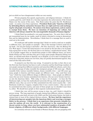 73
STRENGTHENING U.S.-MUSLIM COMMUNICATIONS
ject on which we have disagreement within our own country.
Private property, free speech, equal justice, and religious tolerance – I think it’s
a pretty good list, and I think it’s a list that represents the achievements of the United
States over the course of the years. Now Bush makes the point that Dr. Needleman
made – no nation owns these aspirations. President Bush said, “America will lead
by defending liberty and justice because they are right and true and unchang-
ing for all people everywhere. No nation owns these aspirations, and no nation
is exempt from them. We have no intention of imposing our culture, but
America will always stand for the non-negotiable demands of human dignity.”
I think Bush has produced a very good message here. I’m sorry that it did not
get transmitted more by our media, much of which is devoted to trying to deconstruct
him and his Administration. Nevertheless, I think that it’s a message that we need to
send out to the world.
If I could just add another message that I think we need to send out or amplify
in different ways, “give people an example.” This is the message I tried to send out in
my book – I’m not just trying to sell books – The New Americans: How the Melting Pot
Can Work Again. I wrote this book because I was struck by the fact that a lot of people
keep saying that we have, for the first time in our history, a multicultural society. And,
a lot of people suggest that we should keep people in their different boxes; you know,
blacks belong over here and then they get so many quota people; Hispanics belong over
there, we should teach them in Spanish, not in English, as we’ve done in bilingual edu-
cation for a long time; Asians are over here, they are greatly discriminated against, they
need all this help and so forth.
It seemed to me that this was wrong. It seemed to me that, in fact, this is not
the first time that America has been in such a situation and has faced large numbers of
new people coming from different countries and somewhat different cultures, and in fact,
the minority groups of today resemble the immigrant groups of 100 years ago – Blacks
resemble Irish, Latinos resemble Italians, Asians resemble Jews – and 100 years ago
many people in America said these people are different races – they used that term
“race,” which has meant different things at different times – these people are different
races who can never become assimilated into America, who can never become interwov-
en into the American fabric. Well, today we hear a lot of people – we hear the Pat
Buchanan right, we hear the multicultural university left say, well, these people, they’re
different races, they can never be fully assimilated into this racist country like – well,
Buchanan would not, I suppose, complain that it was a racist country – they can never
be assimilated into this country, and some of these people say we shouldn’t want them
to, either. We should leave people in their separate multicultural boxes.
I think that view will be proven wrong in time, too, and I think it should be
proven wrong. The long experience of people coming from different cultures, religions,
and languages, goes back not just to the 1840’s and the Irish potato famine, but back to
colonial days in most of the original thirteen colonies. We have had the experience
of interweaving new peoples into the American fabric and weaving a stronger
fabric in the process. I think that is an experience that presents valuable les-
sons for nations all over the world. It is relevant to the construction of a
decent society in Iraq, where you have substantial numbers of peoples of dif-
ferent religions, of different ethnic backgrounds, with different languages.
It is certainly relevant to our friends in Western Europe, who are grappling with
 