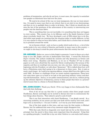 problems of immigration, and who do not have, in most cases, the capacity to assimilate
new peoples as Americans have had over the years.
We tend to be critical of the way we treat immigrants, the way we treat minori-
ties. It is good in many ways that we are critical, that we are alert to our shortcomings,
and that we try to spotlight them in order to do better. But, I think we should also not
miss the fact of the greatness of the achievement of this country in interweaving new
peoples into the American fabric.
This is something that was not inevitable; it is something that does not happen
in every society. This country has, in its folkways and in the family histories of just
about everybody, family lore. We have developed a sort of DNA about how to do this.
And while some people are insisting that the situation today is totally different, in fact
it is very similar to what we have done before, and I think that is a lesson that we should
try to proclaim around the world.
As we become critical – and, we have a media which tends to be so – a lot of elite
media tends to be very critical of America and hostile in many ways to this country —
we ought to also keep in mind the great achievements that this country has had.
DR. ABSHIRE: Before we, move to John Zogby’s comments, I want to throw out a chal-
lenge to you (Mr. Zogby) and also to Ambassador Chris Ross. I reread The Federalist
Papers recently. The authors studied the ancients and why democracy in Greece and
Rome went wrong. Hamilton and Madison, as we see in “Number 10” but in other
papers as well, were afraid that the search for liberty would produce the tyranny of the
majority and then we would get into one man, one vote, one time. And in our language,
beginning with the President, we talk about “democracy.” We’ve talked about how we’ll
have a Palestinian state that’s going to be a democracy in three years. But, it took us
much, much longer. As I said in my opening address, women didn’t have the right to vote
until 1920. So there is a challenge of how we create realistic expectations. These have
now come down upon us so hard as we look at the post-Iraqi military victory and deal-
ing with factionalism. And so, in our public communications, how do we, without giving
up the ultimate objectives of democracy, convey to these people that there is a process?
And of course that is a theme in Fareed Zakaria’s book.
MR. JOHN ZOGBY: Thank you, David. I’ll be very happy to have Ambassador Ross
deal with that challenge.
First of all, let me say that this is a great country when three people named
Needleman, Barone and Zogby can be invited to discuss how best to communicate the
best things about America. That indeed is proof in and of itself.
This is my first interaction with Jacob Needleman. I am deeply moved. As a
recovering academic, let me assure you that your book will be read by next week, and I
hope to be as moved by it – I’m sure I will be – as I was by your brief comments.
One of the best minds in this town, and any town for that matter, is Michael
Barone, but I’m saddened that some of my comments might disappoint him.
With that said, David so eloquently over lunch laid out for us the three-to-one
principal, how the moral is three times more important than the physical. Using that
as a guiding principle, I would like to lay out what I believe is a one-and-a-half commu-
74
AN INITIATIVE
 